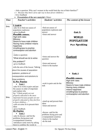 - Asks a question: Why can’t women in the world limit the size of their families?”
(-> Because they know of no safe way to have fewer children )
- Give feedback
• Presentation of the new material: (34ms)
Time Teacher’s activities Students’ activities The content of the lesson
5ms
9ms
I. Lead-in
-asks Ss to find out causes of
population explosion
-gives feedback
Possible causes:
High birth rates
Illiteracy
Desire to have male children
Having many children means
happiness
Unwillingness to practice
contraception and abortion
…
-makes a question:
“What should we do to solve
this problem?”
-gives feedback
-tells the aim of the lesson: Talking
about the causes of population
explosion, problems of
overpopulation and solutions to
these problems
II. Pre- Practice
• Task 1
-asks Ss to work in pairs and put
the causes in order of important
and explain why
Eg: “I think people are not
properly educated is the most
important because people are not
properly educated so they feel free
to have children….”
-calls on some Ss to present their
ideas
-gives feedback
III. Practice
• Task 2
-asks Ss discuss and list the
problems facing poor and
overpopulated countries
-introduces some more by asking
them to combine the words in
-find out causes of
population explosion and
answer
-listen and answer
-listen and answer the
question
-listen and answer
-listen to the teacher
-work in pairs and do the
task
-stand up and present their
ideas
-listen and answer
-discuss and list the
problems facing poor and
overpopulated countries
-listen to the teacher
-do the task
Unit 7:
WORLD
POPULATION
Part: Speaking
Content
• Task 1
Possible causes:
High birth rates
Illiteracy
Desire to have male children
Having many children
means happiness
Unwillingness to practice
contraception and abortion
…
Lesson Plan - English 11 Gv: Nguyen Thi Huu Hong
 