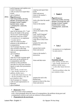 20ms
useful language and explains new
words if necessary
-calls on some Ss to report their
results
-gives feedback
Suggested answers:
+poor living condition, low living
standard, not enough food, lack /
shortage of school / hospital /
teachers/ doctor, nurses…
+ unemployment , social evils,
illiteracy …
• Task 3
-puts Ss into groups of 6 / 7 and
choose the leader of the group
-lets Ss read “useful language”
and elicits some new words:
+ to exercise (v) -to implement
+ to carry out (v)
-asks Ss to find out other
solutions to the problems of
overpopulation
-lets Ss prepare the task in 3ms
-goes around to offer help
-calls on each representative to
represent
-gives feedback
• Task 4
-asks Ss to work in groups again
and work out the problems of
overpopulation and offer
solutions to these problems
-provides Ss with some transition
signals to make their presentation
coherent
+first / firstly, second, next ..
+ also, beside, moreover, in
addition, further more…
+ on the other hand, however, but
+ the first problem is that, the
next solution is that…
-lets Ss prepare in 3 minutes
-calls on each representative to
represent
-gives feedback
-stand up and report their
results
-listen and answer
-listen to the teacher’s
instructions
-look at the chart the model
in task 2
-listen to the teacher
-sit in group
-choose the leader of the
group
-read “useful language”
-listen and guess the
meaning of the words
-copy down in their note-
books
-prepare the task in the
allotted time
-present their results
-listen and answer
-listen to the teacher’s
instructions
-listen and take notes
-prepare the task in the
allotted time
-present in front of the class
-listen and answer
• Task 2
Suggested answers:
+poor living condition, low living
standard, not enough food, lack /
shortage of school / hospital /
teachers/ doctor, nurses…
+ unemployment , social evils,
illiteracy …
• Task 3
+ to exercise (v) -to implement
+ to carry out (v)
• Task 4
Transition signals
+first / firstly, second, next ..
+ also, beside, moreover, in
addition, further more…
+ on the other hand, however,
but
+ the first problem is that, the
next solution is that…
• Homework: (5ms)
Asks Ss to write in their notebooks:
write a short paragraph about the causes of overpopulation, the problems facing poor and
overpopulated countries and work out solutions to these problems
• Preparation for the next lesson:
Lesson Plan - English 11 Gv: Nguyen Thi Huu Hong
 