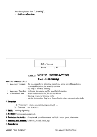 Asks Ss to prepare part: “Listening”
• Self –evaluation:
_______________________________________________________________________________________
Date of teaching:
Period : 41
Unit 7: WORLD POPULATION
Part: Listening
AIMS AND OBJECTIVES
• Language content: + To encourage Ss to listen to a monologue about a world population
expert talking about the world population
+ To help Ss practice listening
• Language function: Listening for general and for specific information
• Educational aim: At the end of the lesson, Ss will be able to:
+ develop extensive listening skills
+ use the information they have listened to for other communicative tasks
1. Language:
a) Vocabulary : rank, generation , improvement, …
b) Grammar : no structures
2. Skills: Listening- Speaking
3. Method: Communicative approach
4. Techniques/activities: Group work, question-answer, multiple choice, game, discussion
5. Teaching aids needed: Textbooks, board, chalk, tape
6. Procedures:
Lesson Plan - English 11 Gv: Nguyen Thi Huu Hong
 