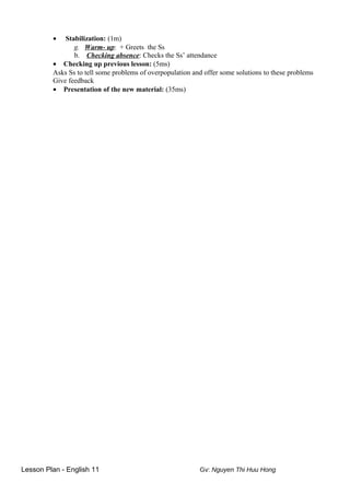 • Stabilization: (1m)
g. Warm- up: + Greets the Ss
b. Checking absence: Checks the Ss’ attendance
• Checking up previous lesson: (5ms)
Asks Ss to tell some problems of overpopulation and offer some solutions to these problems
Give feedback
• Presentation of the new material: (35ms)
Lesson Plan - English 11 Gv: Nguyen Thi Huu Hong
 