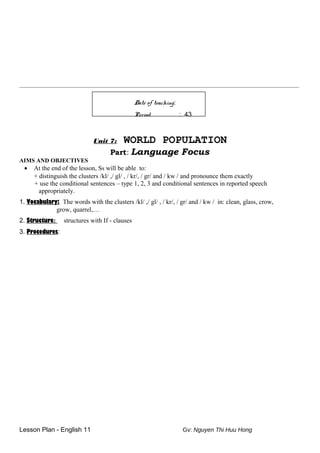 ________________________________________________________________________________________________________
Date of teaching:
Period : 43
Unit 7: WORLD POPULATION
Part: Language Focus
AIMS AND OBJECTIVES
• At the end of the lesson, Ss will be able to:
+ distinguish the clusters /kl/ ,/ gl/ , / kr/, / gr/ and / kw / and pronounce them exactly
+ use the conditional sentences – type 1, 2, 3 and conditional sentences in reported speech
appropriately.
1. Vocabulary: The words with the clusters /kl/ ,/ gl/ , / kr/, / gr/ and / kw / in: clean, glass, crow,
grow, quarrel,…
2. Structure: structures with If - clauses
3. Procedures:
Lesson Plan - English 11 Gv: Nguyen Thi Huu Hong
 