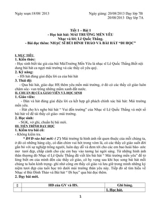 Ngày soạn:18/08/ 2013 Ngày giảng: 20/08/2013 Dạy lớp 7B
20/08/2013 Dạy lớp 7A
Tiết 1 – Bài 1
- Học hát bài: MÁI TRƯỜNG MẾN YÊU
Nhạc và lời: Lê Quốc Thắng.
- Bài đọc thêm: NHẠC SĨ BÙI ĐÌNH THẢO VÀ BÀI HÁT “ĐI HỌC”
I. MỤC TIÊU
1. Kiến thức:
- Học sinh biết tác giả của bài MáiTrường Mến Yêu là nhạc sĩ Lê Quốc Thắng.Biết nội
dung bài hát ca ngợi mái trường và các thầy cô yêu quý.
2. Kỹ năng:
- HS hát đúng giai điệu lời ca của bài hát
3. Thái độ:
- Qua bài hát, giáo dục HS thêm yêu mến mái trường, ở đó có các thầy cô giáo luôn
chăm sóc- vun trồng những mầm xanh đất nước.
II. CHUẨN BỊ CỦA GIÁO VIÊN VÀ HỌC SINH
1. Giáo viên:
- Đàn và hát đúng giai điệu lời ca kết hợp gõ phách chính xác bài hát: Mái trường
mến yêu.
- Hát cho h/s nghe bài hát “ Vui đến trường” của Nhạc sĩ Lê Quốc Thắng và một số
bài hát về đề tài thầy cô giáo- mái trường.
2. Học sinh:
- SGK, vở ghi, chuẩn bị bài mới.
III. TIẾN TRÌNH DẠY HỌC
1. Kiểm tra bài cũ:
- Không kiểm tra.
* ĐVĐ vào bài mới: ( 2’) Mái trường là hình ảnh rất quen thuộc của mỗi chúng ta,
ở đó có những hàng cây, có đàn chim vui hót trong vòm lá, có các thầy cô giáo suốt đời
gắn bó với sự nghiệp trồng người, luôn dạy dỗ và đem tới cho các em bao hoài bão- ước
mơ tươi đẹp, chắp cánh cho các em bay vào tương lai ngời sáng. Từ những hình ảnh
thân thương đó Nhạc sĩ Lê Quốc Thắng đã viết lên bài hát “ Mái trường mến yêu” để tỏ
lòng biết ơn của mình đến các thầy cô giáo, cô hy vọng sau khi học song bài hát mỗi
chúng ta luôn kính trọng- ghi nhớ công ơn thầy cô giáo và lưu giữ trong mình những kỷ
niệm tươi đẹp của tuổi học trò dưới mái trường thân yêu này. Tiếp đó sẽ tìm hiểu về
Nhạc sĩ Bùi Đình Thảo và Bài hát “ Đi học” qua bài đọc thêm.
2. Dạy bài mới.
q HĐ của GV và HS. Ghi bảng.
I. Học hát.
1
 