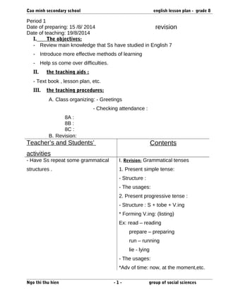 Cao minh secondary school english lesson plan - grade 8 
Period 1 
Date of preparing: 15 /8/ 2014 
Date of teaching: 19/8/2014 
revision 
I. The objectives: 
- Review main knowledge that Ss have studied in English 7 
- Introduce more effective methods of learning 
- Help ss come over difficulties. 
II. the teaching aids : 
- Text book , lesson plan, etc. 
III. the teaching procedures: 
A. Class organizing: - Greetings 
- Checking attendance : 
8A : 
8B : 
8C : 
B. Revision: 
Teacher’s and Students’ 
activities 
Contents 
- Have Ss repeat some grammatical 
structures . 
I. Revision: Grammatical tenses 
1. Present simple tense: 
- Structure : 
- The usages: 
2. Present progressive tense : 
- Structure : S + tobe + V.ing 
* Forming V.ing: (listing) 
Ex: read – reading 
prepare – preparing 
run – running 
lie - lying 
- The usages: 
*Adv of time: now, at the moment,etc. 
Ngo thi thu hien - 1 - group of social sciences 
 
