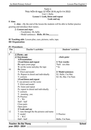 An Binh Primary School Lesson Plan English 3 
TuÇn 1 
Thùc hiÖn tõ ngμy 12 ®Õn 16 th¸ng 8 n¨m 2013 
Unit 1: Hello 
Lesson 1: Look, listen and repeat 
Look and say 
I/ Aims 
1. Aims : By the end of the lesson the students will be able to further practice 
greeting and introduce their names.. 
2. Content and steps: 
- Vocabulary: Hi, hello 
- Model sentences: Hello. Hi I/m.................. 
II/ Teaching aids: Lesson plan, cues, pictures, radio, tape. 
III/ Organization: 
IV/ Proceduces: 
Tim 
e 
Teacher’s activities Students’ activities 
5' 
10 
12 
1/ Warm – up: 
2/ New lesson: 
A/Presentation: 
1/Lool listen and repeat 
Ps: open youre page 
T: set the scene and play the tape 
Ps: listen 
T: Elicit and model 
Ps: Repeat in choral and individually 
T: corrects 
1/Lool listen and repeat 
T: use pictures set the scene 
T: Elicit and model 
Ps: listen and repeat 
Ps: repeat in choral and individually 
T: corrects 
T: meaning , use. 
Ps Practice 
T - Wc 
Half – half 
Close pairs 
Open pairs 
2/ Look and say 
T: runs through the the pictures and name 
T: model 
T - W.C 
Half – half 
chain game 
1/ New words: 
*hell: xin chào 
* hi: 
2/ Model sentences 
S1: Hello. I’m Mai 
S2: Hi, Mai. I’m Nam 
: 
3/ Practice 
Hello. I’m Nam. 
1 
Teacher: Do Dai Thang School 
year: 2013 - 2014 
 