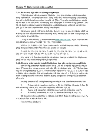 Chƣơng IV: Các hệ mã mật khóa công khai
93
3.4.7. Hệ mã mật dƣ̣a trên các đƣờ ng cong Elliptic
Phép toán cộng trên đƣờng cong Elliptic tƣ ơng ƣ́ ng vớ i phé p nhân theo modulo
trong hệ mã RSA , còn phép toán nhân (cộng nhiều lầ n ) trên đƣờ ng cong Elliptic tƣơng
ứng với phép lũy thừa theo modulo trong hệ mã RSA . Tƣơng tƣ̣ nhƣ bà i toá n cơ sở của
hệ mã RSA là bà i toá n phân tích ra dạng thừa số nguyên tố của một số nguyên lớn , các
hệ mã dƣ̣a trên cá c đƣờ ng cong Elliptic cũng có cá c bà i toá n cơ sở là một bà i toá n khó
giải, gọi là bài toán Logarithm trên đƣờng cong Elliptic:
Xét phƣơng trình Q = kP trong đó P, Q  EP(a, b) và k < p. Việc tính Q nế u biết P và
k là một bà i toá n dễ (thƣ̣c hiện theo cá c công thƣ́ c). Nhƣng việc xá c đi ̣nh k vớ i giá tri ̣P, Q
cho trƣớ c lại là bà i toá n khó .
Chúng ta xem xét ví dụ (Certicom Website www.certicom.com): E23(9, 17) đƣợc xá c
đi ̣nh bở i phƣơng trình y2
mod 23 = (x3
+ 9x + 17) mod 23.
Vớ i Q = (4, 5) và P = (16, 5) thì k thỏa mãn Q = kP sẽ bằ ng bao nhiêu ? Phƣơng
pháp đơn giản nhất là nhân P lên nhiề u lầ n cho tớ i khi bằng Q:
P = (16, 5), 2P = (20, 20), 3P = P = (16, 5); 2P = (20, 20); 3P = (14, 14); 4P = (19,
20); 5P = (13, 10); 6P = (7, 3); 7P = (8, 7); 8P (12, 17); 9P = (4, 5).
Nhƣ vậy k = 9. Trên thƣ̣c tế cá c hệ mã sẽ đảm bảo giá trị k là đủ lớn để phƣơng
pháp vét cạn nhƣ trên là không thể thực hiện đƣợc.
3.4.8. Phƣơng phá p trao đổ i khó a Diffie-Hellman dƣ̣a trên các đƣờ ng cong Elliptic
Ban đầ u ngƣờ i ta chọn một số nguyên lớ n q , có thể là một số nguyên tố p hay có
dạng 2m
tƣơng ƣ́ ng vớ i cá c phƣơng trình biểu diễn và cá c tham số a , b. Việc lƣ̣a chọn
này cho chúng ta tập hợp Eq(a, b). Tiế p theo chọn một điểm G = (x1, y1)  EP(a, b) có bậc
n rấ t lớ n, bậc n của điểm G là số nguyên nhỏ nhấ t thỏa mãn nG = O. Eq(a, b) và G là các
tham số công khai cho hệ mã mật dƣ̣a trên đƣờ ng cong Elliptic tƣơng ƣ́ ng vớ i cá c tham
số p, a, b.
Phƣơng phá p trao đổi khó a giƣ̃a hai ngƣờ i dù ng A và B có thể thƣ̣c hiện nhƣ sau:
1. A chọn một số nguyên nA nhỏ hơn n. Đó chính là khó a riêng của A. Sau đó
sinh khó a công khai PA = nA x G, khóa này là một điểm trên Eq(a, b).
2. Tƣơng tƣ̣ B cũng chọn một khó a riêng nB và tính khóa công khai PB.
3. A sinh một khó a bí mật K = nA x PB. B sinh khó a bí mật K = nB x PA.
Dễ dà ng kiểm chƣ́ ng cá c khó a bí mật của A và B tính đƣợc đề u bằ ng nhau : nA x PB
= nA x (nB x G) = nB x (nA x G) = nB x PA.
Hình minh họa các bƣớc:
 