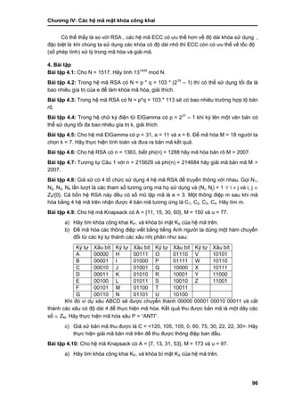 Chƣơng IV: Các hệ mã mật khóa công khai
96
Có thể thấy là so với RSA , các hệ mã ECC có ƣu thế hơn về độ dài khóa sử dụng ,
đặc biệt là khi chú ng ta sƣ̉ dụng cá c khó a có độ dà i nhỏ thì ECC cò n có ƣu thế về tố c độ
(số phé p tính) xƣ̉ lý trong mã hó a và giải mã.
4. Bài tập
Bài tập 4.1: Cho N = 1517. Hãy tính 131435
mod N.
Bài tập 4.2: Trong hệ mã RSA có N = p * q = 103 * (219
– 1) thì có thể sử dụng tối đa là
bao nhiêu gía trị của e để làm khóa mã hóa, giải thích.
Bài tập 4.3: Trong hệ mã RSA có N = p*q = 103 * 113 sẽ có bao nhiêu trƣờng hợp lộ bản
rõ.
Bài tập 4.4: Trong hệ chữ ký điện tử ElGamma có p = 231
– 1 khi ký lên một văn bản có
thể sử dụng tối đa bao nhiêu gía trị k, giải thích.
Bài tập 4.5: Cho hệ mã ElGamma có p = 31, a = 11 và x = 6. Để mã hóa M = 18 ngƣời ta
chọn k = 7. Hãy thực hiện tính toán và đƣa ra bản mã kết quả.
Bài tập 4.6: Cho hệ RSA có n = 1363, biết phi(n) = 1288 hãy mã hóa bản rõ M = 2007.
Bài tập 4.7: Tƣơng tự Câu 1 với n = 215629 và phi(n) = 214684 hãy giải mã bản mã M =
2007.
Bài tập 4.8: Giả sử có 4 tổ chức sử dụng 4 hệ mã RSA để truyền thông với nhau. Gọi N1,
N2, N3, N4 lần lƣợt là các tham số tƣơng ứng mà họ sử dụng và (Ni, Nj) = 1  i  j và i, j 
Z5/{0}. Cả bốn hệ RSA này đều có số mũ lập mã là e = 3. Một thông điệp m sau khi mã
hóa bằng 4 hệ mã trên nhận đƣợc 4 bản mã tƣơng ứng là C1, C2, C3, C4. Hãy tìm m.
Bài tập 4.9: Cho hệ mã Knapsack có A = {11, 15, 30, 60}, M = 150 và u = 77.
a) Hãy tìm khóa công khai KP, và khóa bí mật KS của hệ mã trên.
b) Để mã hóa các thông điệp viết bằng tiếng Anh ngƣời ta dùng một hàm chuyển
đổi từ các ký tự thành các xâu nhị phân nhƣ sau:
Ký tự Xâu bít Ký tự Xâu bít Ký tự Xâu bít Ký tự Xâu bít
A 00000 H 00111 O 01110 V 10101
B 00001 I 01000 P 01111 W 10110
C 00010 J 01001 Q 10000 X 10111
D 00011 K 01010 R 10001 Y 11000
E 00100 L 01011 S 10010 Z 11001
F 00101 M 01100 T 10011
G 00110 N 01101 U 10100
Khi đó ví dụ xâu ABCD sẽ đƣợc chuyển thành 00000 00001 00010 00011 và cắt
thành các xâu có độ dài 4 để thực hiện mã hóa. Kết quả thu đƣợc bản mã là một dãy các
số  ZM. Hãy thực hiện mã hóa xâu P = “ANTI”.
c) Giả sử bản mã thu đƣợc là C = <120, 105, 105, 0, 60, 75, 30, 22, 22, 30>. Hãy
thực hiện giải mã bản mã trên để thu đƣợc thông điệp ban đầu.
Bài tập 4.10: Cho hệ mã Knapsack có A = {7, 13, 31, 53}, M = 173 và u = 97.
a) Hãy tìm khóa công khai KP, và khóa bí mật KS của hệ mã trên.
 