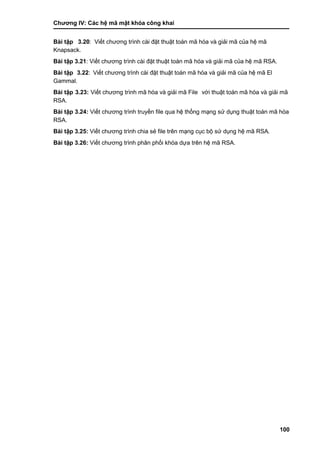 Chƣơng IV: Các hệ mã mật khóa công khai
100
Bài tập 3.20: Viế t chƣơng trình cà i đặt thuật toá n mã hó a và giải mã của hệ mã
Knapsack.
Bài tập 3.21: Viế t chƣơng trình cà i đặt thuật toá n mã hóa và giải mã của hệ mã RSA.
Bài tập 3.22: Viế t chƣơng trình cà i đặt thuật toá n mã hó a và giải mã của hệ mã El
Gammal.
Bài tập 3.23: Viế t chƣơng trình mã hó a và giải mã File vớ i thuật toá n mã hó a và giải mã
RSA.
Bài tập 3.24: Viế t chƣơng trình truyền file qua hệ thố ng mạng sƣ̉ dụng thuật toá n mã hó a
RSA.
Bài tập 3.25: Viế t chƣơng trình chia sẻ file trên mạng cục bộ sƣ̉ dụng hệ mã RSA.
Bài tập 3.26: Viế t chƣơng trình phân phố i khó a dƣ̣a trên hệ mã RSA.
 