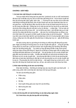 Chƣơng I: Giớ i thiệu
2
CHƢƠNG I: GIỚ I THIỆU
1. An toà n bả o mật thông tin và mật mã học
Trải qua nhiều thế kỷ hàng loạt các giao thức (protocol) và các cơ chế (mechanism)
đã đƣợc tạo ra để đá p ƣ́ ng nhu cầ u an toà n bảo mật thông tin kh i mà nó đƣợc truyền tải
trên cá c phƣơng tiện vật lý (giấ y, sách, báo …). Thƣờ ng thì cá c mục tiêu của an toà n bảo
mật thông tin không thể đạt đƣợc nế u chỉ đơn thuầ n dƣ̣a và o cá c thuật toá n toá n học và
các giao thức, mà để đạt đƣợc điề u nà y đò i hỏi cầ n có cá c kỹ thuật mang tính thủ tục và
sƣ̣ tôn trọng cá c điề u luật . Chẳng hạn sƣ̣ bí mật của cá c bƣ́ c thƣ tay là do sƣ̣ phân phá t
các lá thƣ đã có đóng dấu bởi một dịch vụ thƣ tín đã đƣợ c chấ p nhận . Tính an toàn về
mặt vật lý của cá c lá thƣ là hạn chế (nó có thể bị xem trộm ) nên để đảm bảo sƣ̣ bí mật
của bức thƣ pháp luật đã đƣa ra qui định : việc xem thƣ mà không đƣợc sƣ̣ đồ ng ý của
chủ nhân hoặc nhữ ng ngƣờ i có thẩm quyề n là phạm phá p và sẽ bi ̣trƣ̀ ng phạt . Đôi khi
mục đích của an toàn bảo mật thô ng tin lại đạt đƣợc nhờ chí nh phƣơng tiện vật lý mang
chúng, chẳng hạn nhƣ tiền giấ y đò i hỏi phải đƣợc in bằ ng loại mƣ̣c và giấ y tố t để không
bị làm giả.
Về mặt ý tƣở ng việc lƣu giƣ̃ thông tin là không có nhiề u thay đổi đá ng kể qua thờ i
gian. Ngày xƣa thông tin thƣờng đƣợc lƣu và vận chuyển trên giấy tờ , trong khi giờ đây
chúng đƣợc lƣu dƣới dạn g số hó a và đƣợc vận chuyển bằ ng cá c hệ thố ng viễn thông
hoặc cá c hệ thố ng không dây . Tuy nhiên sƣ̣ thay đổi đá ng kể đến ở đây chính là khả
năng sao ché p và thay đổi thông tin. Ngƣờ i ta có thể tạo ra hà ng ngà n mẩu tin giố ng nhau
và không thể phân biệt đƣợc nó với bản gốc . Vớ i cá c tà i liệu lƣu trƣ̃ và vận chuyển trên
giấ y điề u nà y khó khăn hơn nhiề u . Và điều cần thiết đối với một xã hội mà thông tin hầu
hế t đƣợc lƣu trƣ̃ và vận chuyển trên các phƣơng tiện điện tử chính là các phƣơng tiện
đảm bảo an toà n bảo mật thông tin độc lập vớ i cá c phƣơng tiện lƣu trƣ̃ và vận chuyển vật
lý của nó . Phƣơng tiện đó chính là mật mã học , một ngà nh khoa học có li ̣ch sƣ̉ lâ u đờ i
dƣ̣a trên nền tảng cá c thuật toá n toá n học, số học, xác suất và các môn khoa học khác.
2. Khái niệm hệ thống và tài sản của hệ thống
Khái niệm hệ thống : Hệ thố ng là một tập hợp cá c má y tính gồ m cá c thà nh phầ n
phấ n cƣ́ ng, phầ n mềm và dƣ̃ liệu là m việc đƣợc tích luỹ qua thờ i gian.
Tài sản của hệ thống bao gồm:
 Phầ n cƣ́ ng
 Phầ n mề m
 Dƣ̃ liệu
 Các truyền thông giữa các máy tính của hệ thống
 Môi trƣờ ng là m việc
 Con ngƣờ i
3. Các mối đe doạ đố i vớ i một hệ thố ng và cá c biện pháp ngăn chặn
Có 3 hình thức chủ yếu đe dọa đối với hệ thống:
 