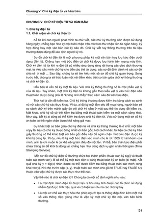 Chƣơng V: Chƣ̃ ký điện tƣ̉ và hà m băm
101
CHƢƠNG V: CHƢ̃ KÝ ĐIỆN TƢ̉ VÀ HÀ M BĂM
1. Chƣ̃ ký điện tƣ̉
1.1. Khái niệm về chữ ký điện tử
Kể từ khi con ngƣời phát minh ra chữ viết, các chữ ký thƣờng luôn đƣợc sử dụng
hàng ngày, chẳng hạn nhƣ ký một biên nhận trên một bức thƣ nhận tiền từ ngân hàng, ký
hợp đồng hay một văn bản bất kỳ nào đó. Chữ ký viết tay thông thƣờng trên tài liệu
thƣờng đƣợc dùng để xác định ngƣời ký nó.
Sơ đồ chữ ký điện tử là một phƣơng pháp ký một văn bản hay lƣu bức điện dƣới
dạng điện tử. Chẳng hạn một bức điện có chữ ký đƣợc lƣu hành trên mạng máy tính.
Chữ ký điện tử từ khi ra đời đã có nhiều ứng dụng rộng rãi trong các giao dịch thƣơng
mại, từ việc xác minh chữ ký cho đến các thẻ tín dụng, các sơ đồ định danh và các sơ đồ
chia sẻ bí mật ... Sau đây, chúng ta sẽ tìm hiểu một số sơ đồ chữ ký quan trọng. Song
trƣớc hết, chúng ta sẽ thảo luận một vài điểm khác biệt cơ bản giữa chữ ký thông thƣờng
và chữ ký điện tử.
Đầu tiên là vấn đề ký một tài liệu. Với chữ ký thông thƣờng nó là một phần vật lý
của tài liệu. Tuy nhiên, một chữ ký điện tử không gắn theo kiểu vật lý vào bức điện nên
thuật toán đƣợc dùng phải là “không nhìn thấy” theo cách nào đó trên bức điện.
Thứ hai là vấn đề kiểm tra. Chữ ký thông thƣờng đƣợc kiểm tra bằng cách so sánh
nó với các chữ ký xác thực khác. Ví dụ, ai đó ký một tấm séc để mua hàng, ngƣời bán sẽ
so sánh chữ ký trên mảnh giấy đó với chữ ký nằm ở mặt sau thẻ tín dụng để kiểm tra.
Mặt khác, chữ ký số có thể kiểm tra bằng một thuật toán kiểm tra một cách công khai.
Nhƣ vậy, bất kỳ ai cũng có thể kiểm tra đƣợc chữ ký điện tử. Việc sử dụng một sơ đồ ký
an toàn có thể ngăn chặn đƣợc khả năng giả mạo.
Sự khác biệt cơ bản giữa chữ ký điện tử và chữ ký thông thƣờng là ở chỗ: một bản
copy tài liệu có chữ ký đƣợc đồng nhất với bản gốc. Nói cách khác, tài liệu có chữ ký trên
giấy thƣờng có thể khác biệt với bản gốc điều này để ngăn chặn một bức điện đƣợc ký
khỏi bị dùng lại. Ví dụ, nếu B ký một bức điện xác minh cho A rút 100$ từ tài khoản của
mình, anh ta chỉ muốn A có khả năng làm điều đó một lần. Vì thế, bản thân bức điện phải
chứa thông tin để khỏi bị dùng lại, chẳng hạn nhƣ dùng dịch vụ gán nhãn thời gian (Time
Stamping Service).
Một sơ đồ chữ ký điện tử thƣờng chứa hai thành phần: thuật toán ký sig() và thuật
toán xác minh ver(). B có thể ký một bức điện x dùng thuật toán ký an toàn (bí mật). Kết
quả chữ ký y = sig(x) nhận đƣợc có thể đƣợc kiểm tra bằng thuật toán xác minh công
khai ver(y). Khi cho trƣớc cặp (x, y), thuật toán xác minh cho giá tri TRUE hay FALSE tuỳ
thuộc vào việc chữ ký đƣợc xác thực nhƣ thế nào.
Vậy thế nào là chữ ký điện tử? Chúng ta có một số định nghĩa nhƣ sau:
 Là một định danh điện tử đƣợc tạo ra bởi máy tính đƣợc các tổ chức sử dụng
nhằm đạt đƣợc tính hiệu quả và có hiệu lực nhƣ là các chữ ký tay.
 Là một cơ chế xác thực hóa cho phép ngƣời tạo ra thông điệp đính kèm một mã
số vào thông điệp giống nhƣ là việc ký một chữ ký lên một văn bản bình
thƣờng.
 