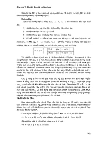 Chƣơng V: Chƣ̃ ký điện tƣ̉ và hà m băm
102
Các chữ ký điện tử đƣợc sinh và sử dụng bởi các hệ chữ ký (sơ đồ) điện tử, dƣới
đây là định nghĩa một hệ chữ ký điện tử.
Định nghĩa:
Một sơ đồ chữ ký điện tử là bộ 5 (P, A, K, S, V) thoả mãn các điều kiện dưới
đây:
1) P là tập hữu hạn các bức điện (thông điệp, bản rõ) có thể.
2) A là tập hữu hạn các chữ ký có thể.
3) K là tập không gian khoá (tập hữu hạn các khoá có thể).
4) Với mỗi khoá K  K tồn tại một thuật toán ký sigK  S và một thuật toán xác
minh verK  V. Mỗi sigk: P → A và verK: P x A → {TRUE, FALSE} là những hàm sao cho
mỗi bức điện x  P và mỗi chữ ký y  A thoả mãn phương trình dưới đây:
Ver (x, y) =


 TRUE nếu y = sig(x)
FALSE nếu y ≠ sig(x). [5]
Với mỗi K  K, hàm sigK và verK là các hàm đa thức thời gian. Hàm verK sẽ là hàm
công khai còn hàm sigK là bí mật. Không thể dễ dàng tính toán để giả mạo chữ ký của B
trên bức điện x, nghĩa là với x cho trƣớc chỉ có B mới có thể tính đƣợc y để ver(x, y) =
TRUE. Một sơ đồ chữ ký không thể an toàn vô điều kiện vì một ngƣời C nào đó có thể
kiểm tra tất cả chữ số y trên bức điện x nhờ dùng thuật toán ver() công khai cho tới khi
anh ta tìm thấy chữ ký đúng. Vì thế, nếu có đủ thời gian, C luôn có thể giả mạo chữ ký
của B. Nhƣ vậy mục đích của chúng ta là tìm các sơ đồ chữ ký điện tử an toàn về mặt
tính toán.
Chú ý rằng ai đó có thể giả mạo chữ ký của B trên một bức điện “ngẫu
nhiên” x bằng cách tính x = eK(y) với y nào đó; khi đó y = sigK(x). Một biện pháp
xung quanh vấn đề khó khăn này là yêu cầu các bức điện chứa đủ phần dƣ để
chữ ký giả mạo kiểu này không phù hợp với toàn bộ nội dung của bức điện x trừ
một xác suất rất nhỏ. Có thể dùng các hàm Băm (hash function) nhƣ MD4, MD5
trong việc tính kết nối các sơ đồ chữ ký điện tử sẽ loại trừ phƣơng pháp giả mạo
này (sẽ trình bày trong các phần sau của tài liệu).
1.2. Hệ chữ ký RSA
Dựa vào ƣu điểm của hệ mã RSA, nếu thiết lập đƣợc sơ đồ chữ ký dựa trên bài
toán phân tích ra thừa số nguyên tố thì độ an toàn của chữ ký sẽ rất cao. Việc thiết lập sơ
đồ xác thực chữ ký RSA rất đơn giản, ta chỉ cần đảo ngƣợc hàm mã hoá và giải mã. Sau
đây là sơ đồ chữ ký RSA.
Cho n = p*q, trong đó p, q là các số nguyên tố. Đặt P = A = Zn và định nghĩa:
K = {(n, p, q, a, b): n=p*q, p và q là các số nguyên tố, ab ≡ 1 (mod  (n))}.
Các giá trị n và b là công khai; còn p, q, a là bí mật.
Với K = (n, p, q, a, b), ta xác định:
 