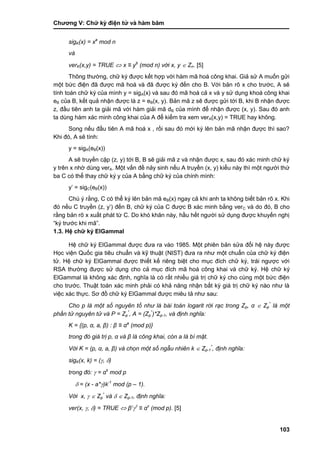 Chƣơng V: Chƣ̃ ký điện tƣ̉ và hà m băm
103
sigK(x) = xa
mod n
và
verK(x,y) = TRUE  x ≡ yb
(mod n) với x, y  Zn. [5]
Thông thƣờng, chữ ký đƣợc kết hợp với hàm mã hoá công khai. Giả sử A muốn gửi
một bức điện đã đƣợc mã hoá và đã đƣợc ký đến cho B. Với bản rõ x cho trƣớc, A sẽ
tính toán chữ ký của mình y = sigA(x) và sau đó mã hoá cả x và y sử dụng khoá công khai
eB của B, kết quả nhận đƣợc là z = eB(x, y). Bản mã z sẽ đƣợc gửi tới B, khi B nhận đƣợc
z, đầu tiên anh ta giải mã với hàm giải mã dB của mình để nhận đƣợc (x, y). Sau đó anh
ta dùng hàm xác minh công khai của A để kiểm tra xem verA(x,y) = TRUE hay không.
Song nếu đầu tiên A mã hoá x , rồi sau đó mới ký lên bản mã nhận đƣợc thì sao?
Khi đó, A sẽ tính:
y = sigA(eB(x))
A sẽ truyền cặp (z, y) tới B, B sẽ giải mã z và nhận đƣợc x, sau đó xác minh chữ ký
y trên x nhờ dùng verA. Một vấn đề nảy sinh nếu A truyền (x, y) kiểu này thì một ngƣời thứ
ba C có thể thay chữ ký y của A bằng chữ ký của chính mình:
y‟ = sigC(eB(x))
Chú ý rằng, C có thể ký lên bản mã eB(x) ngay cả khi anh ta không biết bản rõ x. Khi
đó nếu C truyền (z, y‟) đến B, chữ ký của C đƣợc B xác minh bằng verC và do đó, B cho
rằng bản rõ x xuất phát từ C. Do khó khăn này, hầu hết ngƣời sử dụng đƣợc khuyến nghị
“ký trƣớc khi mã”.
1.3. Hệ chữ ký ElGammal
Hệ chữ ký ElGammal đƣợc đƣa ra vào 1985. Một phiên bản sửa đổi hệ này đƣợc
Học viện Quốc gia tiêu chuẩn và kỹ thuật (NIST) đƣa ra nhƣ một chuẩn của chữ ký điện
tử. Hệ chữ ký ElGammal đƣợc thiết kế riêng biệt cho mục đích chữ ký, trái ngƣợc với
RSA thƣờng đƣợc sử dụng cho cả mục đích mã hoá công khai và chữ ký. Hệ chữ ký
ElGammal là không xác định, nghĩa là có rất nhiều giá trị chữ ký cho cùng một bức điện
cho trƣớc. Thuật toán xác minh phải có khả năng nhận bất kỳ giá trị chữ ký nào nhƣ là
việc xác thực. Sơ đồ chữ ký ElGammal đƣợc miêu tả nhƣ sau:
Cho p là một số nguyên tố như là bài toán logarit rời rạc trong Zp, α  Zp
*
là một
phần tử nguyên tử và P = Zp
*
, A = (Zp
*
)*Zp-1, và định nghĩa:
K = {(p, α, a, β) : β ≡ αa
(mod p)}
trong đó giá trị p, α và β là công khai, còn a là bí mật.
Với K = (p, α, a, β) và chọn một số ngẫu nhiên k  Zp-1
*
, định nghĩa:
sigK(x, k) = (, )
trong đó:  = αk
mod p
 = (x - a*)k-1
mod (p – 1).
Với x,   Zp
*
và   Zp-1, định nghĩa:
ver(x, , ) = TRUE  β

≡ αx
(mod p). [5]
 