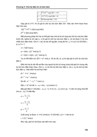 Chƣơng V: Chƣ̃ ký điện tƣ̉ và hà m băm
105
 = 299
132179
mod 467 = 117
 = -117*151 mod 466 = 41
x = 99*44 mod 466 = 331
Cặp giá trị (117, 41) là giá trị chữ ký cho bức điện 331. Việc xác minh đƣợc thực
hiện nhƣ sau:
132117
11741
≡ 303 (mod 467)
2331
≡ 303 (mod 467).
Một phƣơng pháp thứ hai có thể giả mạo chữ ký là sử dụng lại chữ ký của bức điện
trƣớc đó, nghĩa là với cặp (, ) là giá trị chữ ký của bức điện x, nó sẽ đƣợc C ký cho
nhiều bức điện khác. Cho h, i và j là các số nguyên, trong đó 0≤ i, j, h ≤ p-2 và UCLN(h -
j, p-1) = 1.
λ = h
αi
βj
mod p
μ = λ(h - j)-1
mod (p-1)
x‟ = λ(hx + i)(h - j)-1
mod (p-1).
Ta có thể kiểm tra: βλ
λμ
= αx‟
mod p. Và do đó, (λ, μ) là cặp giá trị chữ ký của bức
điện x‟.
Điều thứ ba là vấn đề sai lầm của ngƣời ký khi sử dụng cùng một giá trị k trong việc
ký hai bức điện khác nhau. Cho (, 1) là chữ ký trên bức điện x1 và (, 2) là chữ ký trên
bức điện x2. Việc kiểm tra sẽ thực hiện:
β
 1
≡ α 1x
(mod p)
β
 2
≡ α 2x
(mod p).
Do đó: )(mod2121
pxx 
 
 .
Đặt  = αk
, khi đó: x1 - x2 = k(1 - 2) (mod p-1).
Bây giờ đặt d = UCLN(1 - 2, p - 1). Vì d | (1 - 2) và d | (p - 1) nên nó cũng chia hết
cho (x1 - x2). Ta đặt tiếp:
x‟ =
d
x21x 
‟ =
d
21  
p‟ =
d
p 1
Cuối cùng, ta đƣợc: x‟ ≡ k‟ (mod p‟). Vì UCLN(‟, p‟) = 1 nên ta có:
 = (‟)-1
mod p‟
Nhƣ vậy, giá trị k sẽ đƣợc xác định nhƣ sau:
 