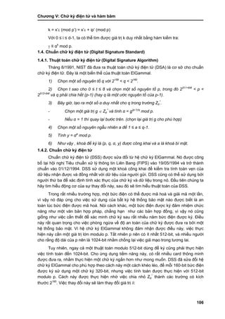 Chƣơng V: Chƣ̃ ký điện tƣ̉ và hà m băm
106
k = x‟ (mod p‟) = x‟ + ip‟ (mod p)
Với 0 ≤ i ≤ d-1, ta có thể tìm đƣợc giá trị k duy nhất bằng hàm kiểm tra:
 ≡ αk
mod p.
1.4. Chuẩn chữ ký điện tử (Digital Signature Standard)
1.4.1. Thuật toán chữ ký điện tử (Digital Signature Algorithm)
Tháng 8/1991, NIST đã đƣa ra thuật toán chữ ký điện tử (DSA) là cơ sở cho chuẩn
chữ ký điện tử. Đây là một biến thể của thuật toán ElGammal.
1) Chọn một số nguyên tố q với 2159
< q < 2160
.
2) Chọn t sao cho 0 ≤ t ≤ 8 và chọn một số nguyên tố p, trong đó 2511+64t
< p <
2512+64t
và q phải chia hết (p-1) (hay q là một ướ c nguyên tố củ a p-1).
3) Bây giờ, tạo ra một số α duy nhất cho q trong trường Zp
*
.
- Chọn một giá trị g  Zp
*
và tính α = g(p-1)/q
mod p.
- Nếu α = 1 thì quay lại bước trên. (chọn lại giá trị g cho phù hợp)
4) Chọn một số nguyên ngẫu nhiên a để 1 ≤ a ≤ q-1.
5) Tính y = αa
mod p.
6) Như vậy , khoá để ký là (p, q, α, y) được công khai và a là khoá bí mật.
1.4.2. Chuẩn chữ ký điện tử
Chuẩn chữ ký điện tử (DSS) đƣợc sửa đổi từ hệ chữ ký ElGammal. Nó đƣợc công
bố tại hội nghị Tiêu chuẩn xử lý thông tin Liên Bang (FIPS) vào 19/05/1994 và trở thành
chuẩn vào 01/12/1994. DSS sử dụng một khoá công khai để kiểm tra tính toàn vẹn của
dữ liệu nhận đƣợc và đồng nhất với dữ liệu của ngƣời gửi. DSS cũng có thể sử dụng bởi
ngƣời thứ ba để xác định tính xác thực của chữ ký và dữ liệu trong nó. Đầu tiên chúng ta
hãy tìm hiểu động cơ của sự thay đổi này, sau đó sẽ tìm hiểu thuật toán của DSS.
Trong rất nhiều trƣờng hợp, một bức điện có thể đƣợc mã hoá và giải mã một lần,
vì vậy nó đáp ứng cho việc sử dụng của bất kỳ hệ thống bảo mật nào đƣợc biết là an
toàn lúc bức điện đƣợc mã hoá. Nói cách khác, một bức điện đƣợc ký đảm nhiệm chức
năng nhƣ một văn bản hợp pháp, chẳng hạn nhƣ các bản hợp đồng, vì vậy nó cũng
giống nhƣ việc cần thiết để xác minh chữ ký sau rất nhiều năm bức điện đƣợc ký. Điều
này rất quan trọng cho việc phòng ngừa về độ an toàn của chữ ký đƣợc đƣa ra bởi một
hệ thống bảo mật. Vì hệ chữ ký ElGammal không đảm nhận đƣợc điều này, việc thực
hiện này cần một giá trị lớn modulo p. Tất nhiên p nên có ít nhất 512-bit, và nhiều ngƣời
cho rằng độ dài của p nên là 1024-bit nhằm chống lại việc giả mạo trong tƣơng lai.
Tuy nhiên, ngay cả một thuật toán modulo 512-bit dùng để ký cũng phải thực hiện
việc tính toán đến 1024-bit. Cho ứng dụng tiềm năng này, có rất nhiều card thông minh
đƣợc đƣa ra, nhằm thực hiện một chữ ký ngắn hơn nhƣ mong muốn. DSS đã sửa đổi hệ
chữ ký ElGammal cho phù hợp theo cách này một cách khéo léo, để mỗi 160-bit bức điện
đƣợc ký sử dụng một chữ ký 320-bit, nhƣng việc tính toán đƣợc thực hiện với 512-bit
modulo p. Cách này đƣợc thực hiện nhờ việc chia nhỏ Zp
*
thành các trƣờng có kích
thƣớc 2160
. Việc thay đổi này sẽ làm thay đổi giá trị :
 