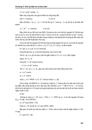 Chƣơng V: Chƣ̃ ký điện tƣ̉ và hà m băm
107
 = (x + α)k-1
mod(p - 1).
Điều này cũng làm cho giá trị kiểm tra cũng thay đổi:
αx
β
≡ 
(mod p). (1.4.2.1)
Nếu UCLN(x + α, p - 1) = 1 thì sẽ tồn tại -1
mod (p - 1), do đó (6.1) sẽ biến đổi
thành:
11 

x
≡  (mod p). (1.4.2.2)
Đây chính là sự đổi mới của DSS. Chúng ta cho q là một số nguyên tố 160-bit sao
cho q | (p-1), và α là một số thứ q của 1 mod p, thì β và  cũng là số thứ q của 1 mod p.
Do đó α, β và  có thể đƣợc tối giản trong modulo p mà không ảnh hƣởng gì đến việc xác
minh chữ ký. Sơ đồ thuật toán nhƣ sau:
Cho p là một số nguyên tố 512-bit trong trường logarit rời rạc Zp; q là một số nguyên
tố 160-bit và q chia hết (p-1). Cho α  Zp
*
; P = Zp
*
, A = Zq*Zq, và định nghĩa:
K = {(p, q, α, a, β) : β ≡ αa
(mod p)}
trong đó giá trị p, q, α và β là công khai, còn a là bí mật.
Với K = (p, α, a, β) và chọn một số ngẫu nhiên k (1 ≤ k ≤ q-1), định nghĩa:
sigK(x, k) = (, )
trong đó:  = (αk
mod p) mod q
 = (x + a*)k-1
mod q.
Với x  Zp
*
và ,   Zq, việc xác minh được thực hiên bằng cách tính:
e1 = x-1
mod q
e2 = -1
mod q
ver(x, , ) = TRUE  ( 21 ee
 mod p) mod q = . [5]
Chú ý rằng, với DSS thì   0 (mod q) vì giá trị: -1
mod q cần cho việc xác minh chữ
ký (điều này cũng tƣơng tự nhƣ việc yêu cầu UCLN(, p-1) = 1 để (1.4.2.1) → (1.4.2.2)).
Khi B tính một giá trị  ≡ 0 (mod q) trong thuật toán ký, anh ta nên bỏ nó đi và chọn một số
ngẫu nhiên k mới.
Ví dụ:
Chúng ta chọn q = 101 và p = 78*q + 1 = 7879 và g = 3 là một nguyên tố trong
Z7879. Vì vậy , ta có thể tính:
α = 378
mod 7879 = 170.
Chọn a = 75, do đó: β = αa
mod 7879 = 4567.
Bây giờ, B muốn ký một bức điện x = 1234, anh ta chọn một số ngẫu nhiên k = 50.
Vì vậy :
k-1
mod 101 = 99.
 