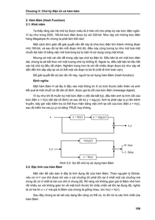 Chƣơng V: Chƣ̃ ký điện tƣ̉ và hà m băm
109
2. Hàm Băm (Hash Function)
2.1. Khái niệm
Ta thấy rằng các hệ chữ ký đƣợc miêu tả ở trên chỉ cho phép ký các bức điện ngắn.
Ví dụ nhƣ trong DSS, 160-bit bức điện đƣợc ký với 320-bit. Nhƣ vậy với những bức điện
hàng Megabyte thì chúng ta phải làm thế nào!
Một cách đơn giản để giải quyết vấn đề này là chia bức điện lớn thành những đoạn
nhỏ 160-bit, và sau đó ký lên mỗi đoạn nhỏ đó, điều này cũng tƣơng tự nhƣ mã hoá một
chuỗi dài bản rõ bằng việc mã hoá từng ký tự bản rõ sử dụng cùng một khoá.
Nhƣng có một vài vấn đề trong việc tạo chữ ký điện tử. Đầu tiên là với một bức điện
dài, chúng ta sẽ kết thúc với một lƣợng chữ ký khổng lồ. Ngoài ra, điều bất tiện là hầu hết
các hệ chữ ký đều rất chậm. Nghiêm trọng hơn là với rất nhiều đoạn đƣợc ký nhƣ vậy sẽ
dẫn đến khi sắp xếp lại và có thể một vài đoạn bị bỏ đi (mất đi tính toàn vẹn).
Để giải quyết tất cả các rắc rối này, ngƣời ta sử dụng hàm Băm (hash function).
Định nghĩa:
Một hàm Băm H sẽ lấy ở đầu vào một thông tin X có kích thƣớc biến thiên và sinh
kết quả là một chuỗi có độ dài cố định, đƣợc gọi là cốt của bức điện (message digest).
Ví dụ nhƣ khi B muốn ký một bức điện x (độ dài bất kỳ), đầu tiên anh ta tính cốt của
bức điện z = h(x) (độ dài cố định) và sau đó ký y = sigK(z). Anh ta phát cặp (x,y) lên kênh
truyền, bây giờ việc kiểm tra có thể thực hiện bằng việc tính lại cốt của bức điện z = h(x),
sau đó kiểm tra verK(z,y) có bằng TRUE hay không.
Hình 5.2: Sơ đồ chữ ký sử dụng hàm Băm
2.2. Đặc tính của hàm Băm
Một vấn đề cần bàn ở đây là tính đụng độ của hàm Băm. Theo nguyên lý Diricle:
nếu có n+1 con thỏ được bỏ vào n cái chuồng thì phải tồn tại ít nhất một cái chuồng mà
trong đó có ít nhất là hai con thỏ ở chung [9]. Rõ ràng với không gian giá trị Băm nhỏ hơn
rất nhiều so với không gian tin về mặt kích thƣớc thì chắc chắn sẽ tồn tại đụng độ, nghĩa
là có hai tin x  x‟ mà giá trị Băm của chúng là giống nhau, tức h(x) = h(x‟).
Sau đây chúng ta sẽ xét các dạng tấn công có thể có, từ đó rút ra các tính chất của
hàm Băm:
z = h(x) y = sigK(z)x
x.y
verK(y)
z = h(x)
0: true
1: false
x.y
 