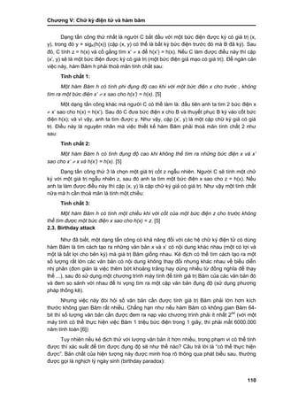 Chƣơng V: Chƣ̃ ký điện tƣ̉ và hà m băm
110
Dạng tấn công thứ nhất là ngƣời C bắt đầu với một bức điện đƣợc ký có giá trị (x,
y), trong đó y = sigK(h(x)) (cặp (x, y) có thể là bất kỳ bức điện trƣớc đó mà B đã ký). Sau
đó, C tính z = h(x) và cố gắng tìm x‟  x để h(x‟) = h(x). Nếu C làm đƣợc điều này thì cặp
(x‟, y) sẽ là một bức điện đƣợc ký có giá trị (một bức điện giả mạo có giá trị). Để ngăn cản
việc này, hàm Băm h phải thoả mãn tính chất sau:
Tính chất 1:
Một hàm Băm h có tính phi đụng độ cao khi với một bức điện x cho trước , không
tìm ra một bức điện x’  x sao cho h(x’) = h(x). [5]
Một dạng tấn công khác mà ngƣời C có thể làm là: đầu tiên anh ta tìm 2 bức điện x
 x‟ sao cho h(x) = h(x‟). Sau đó C đƣa bức điện x cho B và thuyết phục B ký vào cốt bức
điện h(x); và vì vậy, anh ta tìm đƣợc y. Nhƣ vậy, cặp (x‟, y) là một cặp chữ ký giả có giá
trị. Điều này là nguyên nhân mà việc thiết kế hàm Băm phải thoả mãn tính chất 2 nhƣ
sau:
Tính chất 2:
Một hàm Băm h có tính đụng độ cao khi không thể tìm ra những bức điện x và x’
sao cho x’  x và h(x’) = h(x). [5]
Dạng tấn công thứ 3 là chọn một giá trị cốt z ngẫu nhiên. Ngƣời C sẽ tính một chữ
ký với một giá trị ngẫu nhiên z, sau đó anh ta tìm một bức điện x sao cho z = h(x). Nếu
anh ta làm đƣợc điều này thì cặp (x, y) là cặp chữ ký giả có giá trị. Nhƣ vậy một tính chất
nữa mà h cần thoả mãn là tính một chiều:
Tính chất 3:
Một hàm Băm h có tính một chiều khi với cốt của một bức điện z cho trước không
thể tìm được một bức điện x sao cho h(x) = z. [5]
2.3. Birthday attack
Nhƣ đã biết, một dạng tấn công có khả năng đối với các hệ chữ ký điện tử có dùng
hàm Băm là tìm cách tạo ra những văn bản x và x‟ có nội dung khác nhau (một có lợi và
một là bất lợi cho bên ký) mà giá trị Băm giống nhau. Kẻ địch có thể tìm cách tạo ra một
số lƣợng rất lớn các văn bản có nội dung không thay đổi nhƣng khác nhau về biểu diễn
nhị phân (đơn giản là việc thêm bớt khoảng trắng hay dùng nhiều từ đồng nghĩa để thay
thế ...), sau đó sử dụng một chƣơng trình máy tính để tính giá trị Băm của các văn bản đó
và đem so sánh với nhau để hi vọng tìm ra một cặp văn bản đụng độ (sử dụng phƣơng
pháp thống kê).
Nhƣng việc này đòi hỏi số văn bản cần đƣợc tính giá trị Băm phải lớn hơn kích
thƣớc không gian Băm rất nhiều. Chẳng hạn nhƣ nếu hàm Băm có không gian Băm 64-
bit thì số lƣợng văn bản cần đƣợc đem ra nạp vào chƣơng trình phải ít nhất 264
(với một
máy tính có thể thực hiện việc Băm 1 triệu bức điện trong 1 giây, thì phải mất 6000.000
năm tính toán [6])
Tuy nhiên nếu kẻ địch thử với lƣợng văn bản ít hơn nhiều, trong phạm vi có thể tính
đƣợc thì xác suất để tìm đƣợc đụng độ sẽ nhƣ thế nào? Câu trả lời là “có thể thực hiện
đƣợc”. Bản chất của hiện tƣợng này đƣợc minh hoạ rõ thông qua phát biểu sau, thƣờng
đƣợc gọi là nghịch lý ngày sinh (birthday paradox):
 