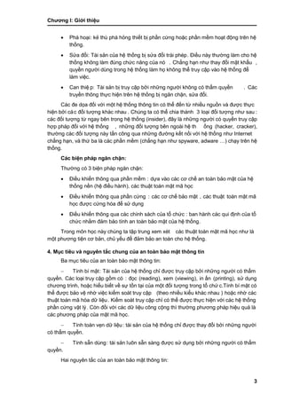 Chƣơng I: Giớ i thiệu
3
 Phá hoại: kẻ thù phá hỏng thiết bị phần cứng hoặc phần mềm hoạt động trên hệ
thố ng.
 Sƣ̉ a đổi: Tài sản của hệ thố ng bi ̣sƣ̉ a đổi trá i phép. Điều nà y thƣờ ng là m cho hệ
thố ng không là m đú ng chƣ́ c năng của nó . Chẳng hạn nhƣ thay đổi mật khẩu ,
quyền ngƣờ i dù ng trong hệ thố ng là m họ không thể truy cập và o hệ thố ng để
làm việc.
 Can thiệ p: Tài sản bị truy cập bởi những ngƣời không có thẩm quyền . Các
truyề n thông thƣ̣c hiện trên hệ thố ng bi ̣ngăn chặn, sƣ̉ a đổi.
Các đe dọa đối với một hệ thống thông tin có thể đến từ nhiều nguồn và đƣợc thực
hiện bở i cá c đố i tƣợng khá c nhau . Chúng ta có thể chia thành 3 loại đối tƣợng nhƣ sau :
các đối tƣợng từ ngay bên trong hệ thống (insider), đây là nhƣ̃ng ngƣờ i có quyền truy cập
hợp phá p đố i vớ i hệ thố ng , nhƣ̃ng đố i tƣợng bên ngoà i hệ th ống (hacker, cracker),
thƣờ ng cá c đố i tƣợng nà y tấ n công qua nhƣ̃ng đƣờ ng kế t nố i vớ i hệ thố ng nhƣ Internet
chẳng hạn, và thứ ba là các phần mềm (chẳng hạn nhƣ spyware, adware …) chạy trên hệ
thố ng.
Các biện pháp ngăn chặn:
Thƣờng có 3 biện phá p ngăn chặn:
 Điề u khiển thông qua phầ n mềm : dƣ̣a và o cá c cơ chế an toà n bảo mật của hệ
thố ng nền (hệ điề u hà nh), các thuật toán mật mã học
 Điề u khiển thông qua phầ n cƣ́ ng : các cơ chế bảo mật , các thuật toán mật mã
học đƣợc cứng hóa để sử dụng
 Điề u khiển thông qua cá c chính sá ch của tổ chƣ́ c : ban hà nh cá c qui đi ̣nh của tổ
chƣ́ c nhằ m đảm bảo tính an toà n bảo mật của hệ thố ng.
Trong môn học nà y chú ng ta tập trung xem xé t các thuật toán mật mã học nhƣ là
một phƣơng tiện cơ bản, chủ yếu để đảm bảo an toàn cho hệ thống.
4. Mục tiêu và nguyên tắc chung của an toàn bảo mật thông tin
Ba mục tiêu của an toà n bảo mật thông tin:
 Tính bí mật: Tài sản của hệ thống chỉ đƣợc truy cập bởi những ngƣời có thẩm
quyề n. Các loại truy cập gồm có : đọc (reading), xem (viewing), in ấ n (printing), sƣ̉ dụng
chƣơng trình, hoặc hiểu biế t về sƣ̣ tồ n tại của một đố i tƣợng trong tổ chƣ́ c.Tính bí mật có
thể đƣợc bảo vệ nhờ việc kiểm soá t truy cập (theo nhiề u kiểu khá c nhau ) hoặc nhờ cá c
thuật toá n mã hó a dƣ̃ liệu. Kiế m soá t truy cập chỉ có thể đƣợc thƣ̣c hiện vớ i cá c hệ thố ng
phầ n cƣ́ ng vật lý . Còn đố i vớ i cá c dƣ̃ liệu công cộng thì thƣờ ng phƣơng phá p hiệu quả là
các phƣơng pháp của mật mã học.
 Tính toàn vẹn dữ liệu: tài sản của hệ thống chỉ đƣợc thay đổi bởi những ngƣời
có thẩm quyền.
 Tính sẵn dùng: tài sản luôn sẵn sà ng đƣợc sƣ̉ dụng bở i nhƣ̃ng ngƣờ i có thẩm
quyề n.
Hai nguyên tắc của an toà n bảo mật thông tin:
 