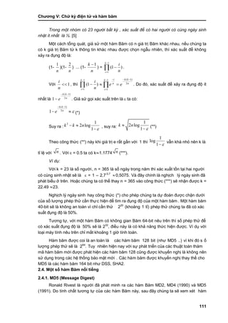 Chƣơng V: Chƣ̃ ký điện tƣ̉ và hà m băm
111
Trong một nhóm có 23 người bất kỳ , xác suất để có hai người có cùng ngày sinh
nhật ít nhất là ½. [5]
Một cách tổng quát, giả sử một hàm Băm có n giá trị Băm khác nhau, nếu chúng ta
có k giá trị Băm từ k thông tin khác nhau đƣợc chọn ngẫu nhiên, thì xác suất để không
xảy ra đụng độ là:
(1-
n
1
)(1-
n
2
) ... (1-
n
k 1
) = 



1
1
)1(
k
i n
i
.
Với 1
n
i
, thì 



1
1
)1(
k
i n
i n
kkk
i
n
i
ee 2
)1(1
1



  . Do đó, xác suất để xảy ra đụng độ ít
nhất là n
kk
e 2
)1(
1

 . Giả sử gọi xác suất trên là  ta có :
( 1)
2
1
k k
n
e 
 
  (*)
Suy ra :
2 1
2 log
1
k k n

 

, suy ra:
1
2 log
1
k n


 (**)
Theo công thƣ́ c (**) này khi giá trị e rất gần với 1 thì
1
log
1 
vẫn khá nhỏ nên k là
tỉ lệ với n . Vớ i ε = 0.5 ta có k≈1.1774 n (***).
Ví dụ:
Vớ i k = 23 là số ngƣời, n = 365 là số ngày trong năm thì xác xuất tồn tại hai ngƣời
có cùng sinh nhật sẽ là  = 1 – 2,7-0,7
 0,5075. Và đây chính là nghịch lý ngày sinh đã
phát biểu ở trên. Hoặc chú ng ta có thể thay n = 365 vào công thức (***) sẽ nhận đƣợc k =
22.49 ≈23.
Nghịch lý ngày sinh hay công thƣ́ c (*) cho phé p chú ng ta dƣ̣ đoá n đƣợc chặn dƣớ i
của số lƣợng phép thử cần thực hiện để tìm ra đụng độ của một hà m băm . Một hà m băm
40-bit sẽ là không an toà n vì chỉ cầ n thƣ̉ 220
(khoảng 1 tỉ) phép thử chúng ta đã có xác
suấ t đụng độ là 50%.
Tƣơng tƣ̣, với một hàm Băm có không gian Băm 64-bit nêu trên thì số phé p thƣ̉ để
có xác suất đụng độ là 50% sẽ là 232
, điều này là có khả năng thức hiện đƣợc. Ví dụ với
loại máy tính nêu trên chỉ mất khoảng 1 giờ tính toán.
Hàm băm đƣợc coi là an toàn là các hàm băm 128 bit (nhƣ MD5 ..) vì khi đó s ố
lƣợng phép thƣ̉ sẽ là 264
. Tuy nhiên hiện nay vớ i sƣ̣ phá t triển của cá c thuật toá n thá m
mã hàm băm mới đƣợc phát hiện các hàm băm 128 cũng đƣợc khuyến nghị là không nên
sƣ̉ dụng trong cá c hệ thố ng bảo mật mớ i . Các hàm băm đƣợc khuyế n nghi ̣thay thế cho
MD5 là các hàm băm 164 bit nhƣ DSS, SHA2.
2.4. Một số hàm Băm nổi tiếng
2.4.1. MD5 (Message Digest)
Ronald Rivest là ngƣời đã phát minh ra các hàm Băm MD2, MD4 (1990) và MD5
(1991). Do tính chất tƣơng tự của các hàm Băm này, sau đây chú ng ta sẽ xem xét hàm
 