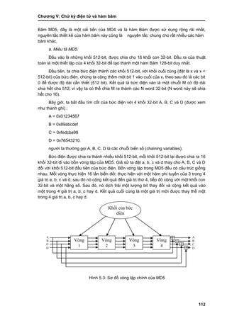 Chƣơng V: Chƣ̃ ký điện tƣ̉ và hà m băm
112
Băm MD5, đây là một cải tiến của MD4 và là hàm Băm đƣợc sử dung rộng rãi nhất,
nguyên tắ c thiế t kế của hà m băm nà y cũng là nguyên tắ c chung cho rấ t nhiề u cá c hà m
băm khá c.
a. Miêu tả MD5:
Đầu vào là những khối 512-bit, đƣợc chia cho 16 khối con 32-bit. Đầu ra của thuật
toán là một thiết lập của 4 khối 32-bit để tạo thành một hàm Băm 128-bit duy nhất.
Đầu tiên, ta chia bức điện thành các khối 512-bit, với khối cuối cùng (đặt là x và x <
512-bit) của bức điện, chúng ta cộng thêm một bit 1 vào cuối của x, theo sau đó là các bit
0 để đƣợc độ dài cần thiết (512 bit). Kết quả là bức điện vào là một chuỗi M có độ dài
chia hết cho 512; vì vậy ta có thể chia M ra thành các N word 32-bit (N word này sẽ chia
hết cho 16).
Bây giờ, ta bắt đầu tìm cốt của bức điện với 4 khối 32-bit A, B, C và D (đƣợc xem
nhƣ thanh ghi) :
A = 0x01234567
B = 0x89abcdef
C = 0xfedcba98
D = 0x76543210.
ngƣời ta thƣờng gọi A, B, C, D là các chuỗi biến số (chaining variables).
Bức điện đƣợc chia ra thành nhiều khối 512-bit, mỗi khối 512-bit lại đƣợc chia ra 16
khối 32-bit đi vào bốn vòng lặp của MD5. Giả sử ta đặt a, b, c và d thay cho A, B, C và D
đối với khối 512-bit đầu tiên của bức điện. Bốn vòng lặp trong MD5 đều có cấu trúc giống
nhau. Mỗi vòng thực hiện 16 lần biến đổi: thực hiện với một hàm phi tuyến của 3 trong 4
giá trị a, b, c và d; sau đó nó cộng kết quả đến giá trị thứ 4, tiếp đó cộng với một khối con
32-bit và một hằng số. Sau đó, nó dịch trái một lƣợng bit thay đổi và cộng kết quả vào
một trong 4 giá trị a, b, c hay d. Kết quả cuối cùng là một giá trị mới đƣợc thay thế một
trong 4 giá trị a, b, c hay d.
Hình 5.3: Sơ đồ vòng lặp chính của MD5
A
B
C
D
Vòng
1
Vòng
2
Vòng
3
Vòng
4
A
B
C
D
Khối của bức
điện
 