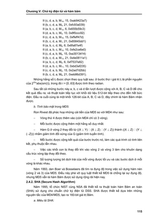 Chƣơng V: Chƣ̃ ký điện tƣ̉ và hà m băm
115
II (c, d, a, b, M14, 15, 0xab9423a7)
II (b, c, d, a, M5, 21, 0xfc93a039)
II (a, b, c, d, M12, 6, 0x655b59c3)
II (d, a, b, c, M3, 10, 0x8f0ccc92)
II (c, d, a, b, M10, 15, 0xffeff47d)
II (b, c, d, a, M1, 21, 0x85845dd1)
II (a, b, c, d, M8, 6, 0x6fa87e4f)
II (d, a, b, c, M15, 10, 0xfe2ce6e0)
II (c, d, a, b, M6, 15, 0xa3013414)
II (b, c, d, a, M13, 21, 0x4e0811a1)
II (a, b, c, d, M4, 6, 0xf7537e82)
II (d, a, b, c, M11, 10, 0xbd3af235)
II (c, d, a, b, M2, 15, 0x2ad7d2bb)
II (b, c, d, a, M9, 21, 0xeb86d391).
Những hằng số ti đƣợc chọn theo quy luật sau: ở bƣớc thứ i giá trị ti là phần nguyên
của 232
*abs(sin(i)), trong đó i = [0..63] đƣợc tính theo radian.
Sau tất cả những bƣớc này a, b, c và d lần lƣợt đƣợc cộng với A, B, C và D để cho
kết quả đầu ra; và thuật toán tiếp tục với khối dữ liệu 512-bit tiếp theo cho đến hết bức
điện. Đầu ra cuối cùng là một khối 128-bit của A, B, C và D, đây chính là hàm Băm nhận
đƣợc.
b. Tính bảo mật trong MD5:
Ron Rivest đã phác hoạ những cải tiến của MD5 so với MD4 nhƣ sau:
 Vòng thứ 4 đƣợc thêm vào (còn MD4 chỉ có 3 vòng).
 Mỗi bƣớc đƣợc cộng thêm một hằng số duy nhất.
 Hàm G ở vòng 2 thay đổi từ ((X  Y) (X  Z) (Y  Z)) thành ((X  Z) (Y 
(Z))) nhằm giảm tính đối xứng của G (giảm tính tuyến tính).
 Mỗi bƣớc đƣợc cộng kết quả của bƣớc trƣớc nó, làm các quá trình có tính liên
kết, phụ thuộc lẫn nhau.
 Việc các khối con bị thay đổi khi vào vòng 2 và vòng 3 làm cho khuôn dạng
cấu trúc vòng lặp thay đổi theo.
 Số lƣợng lƣợng bit dịch trái của mỗi vòng đƣợc tối ƣu và các bƣớc dịch ở mỗi
vòng là khác nhau.
Năm 1993, den Boer và Bosselaers đã tìm ra đụng độ trong việc sử dụng hàm nén
(vòng 2 và 3) của MD5. Điều này phá vỡ quy luật thiết kế MD5 là chống lại sự đụng độ,
nhƣng MD5 vẫn là hàm Băm đƣợc sử dụng rộng rãi hiện nay.
2.4.2. SHA (Secure Hash Algorithm)
Năm 1995, tổ chức NIST cùng NSA đã thiết kế ra thuật toán hàm Băm an toàn
(SHA) sử dụng cho chuẩn chữ ký điện tử DSS. SHA đƣợc thiết kế dựa trên những
nguyên tắc của MD4/MD5, tạo ra 160-bit giá trị Băm.
a. Miêu tả SHA:
 