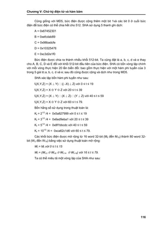 Chƣơng V: Chƣ̃ ký điện tƣ̉ và hà m băm
116
Cũng giống với MD5, bức điện đƣợc cộng thêm một bit 1và các bit 0 ở cuối bức
điện để bức điện có thể chia hết cho 512. SHA sử dụng 5 thanh ghi dịch:
A = 0x67452301
B = 0xefcdab89
C = 0x98badcfe
D = 0x10325476
E = 0xc3d2e1f0
Bức điện đƣợc chia ra thành nhiều khối 512-bit. Ta cũng đặt là a, b, c, d và e thay
cho A, B, C, D và E đối với khối 512-bit đầu tiên của bức điện. SHA có bốn vòng lặp chính
với mỗi vòng thực hiện 20 lần biến đổi: bao gồm thực hiện với một hàm phi tuyến của 3
trong 5 giá trị a, b, c, d và e; sau đó cũng đƣợc cộng và dịch nhƣ trong MD5.
SHA xác lập bốn hàm phi tuyến nhƣ sau:
ft(X,Y,Z) = (X  Y) ((X)  Z) với 0 ≤ t ≤ 19
ft(X,Y,Z) = X  Y  Z với 20 ≤ t ≤ 39
ft(X,Y,Z) = (X  Y) (X  Z) (Y  Z) với 40 ≤ t ≤ 59
ft(X,Y,Z) = X  Y  Z với 60 ≤ t ≤ 79.
Bốn hằng số sử dụng trong thuật toán là:
Kt = 21/2
/4 = 0x5a827999 với 0 ≤ t ≤ 19
Kt = 31/2
/4 = 0x6ed9eba1 với 20 ≤ t ≤ 39
Kt = 51/2
/4 = 0x8f1bbcdc với 40 ≤ t ≤ 59
Kt = 101/2
/4 = 0xca62c1d6 với 60 ≤ t ≤ 79.
Các khối bức điện đƣợc mở rộng từ 16 word 32-bit (M0 đến M15) thành 80 word 32-
bit (W0 đến W79) bằng việc sử dụng thuật toán mở rộng:
Wt = Mt với 0 ≤ t ≤ 15
Wt = (Wt-3  Wt-8  Wt-14  Wt-16) với 16 ≤ t ≤ 79.
Ta có thể miêu tả một vòng lặp của SHA nhƣ sau:
 