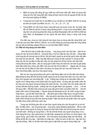 Chƣơng V: Chƣ̃ ký điện tƣ̉ và hà m băm
118
 MD5 sử dụng mỗi hằng số duy nhất cho mỗi bƣớc biến đổi, SHA sử dụng mỗi
hằng số cho mỗi vòng biến đổi, hằng số dịch này là một số nguyên tố đối với độ
lớn của word (giống với MD4).
 Trong hàm phi tuyến thứ 2 của MD5 có sự cải tiến so với MD4, SHA thì sử dụng
lại hàm phi tuyến của MD4, tức (X  Y) (X  Z) (Y  Z).
 Trong MD5 với mỗi bƣớc đƣợc cộng kết quả của bƣớc trƣớc đó. Sự khác biệt
đối với SHA là cột thứ 5 đƣợc cộng (không phải b, c hay d nhƣ trong MD5), điều
này làm cho phƣơng pháp tấn công của Boer-Bosselaers đối với SHA bị thất bại
(den Boer và Bosselaers là hai ngƣời đã phá thành công 2 vòng cuối trong
MD4).
Cho đến nay, chƣa có một công bố nào đƣợc đƣa ra trong việc tấn công SHA, bởi
vì độ dài của hàm Băm SHA là 160-bit, nó có thể chống lại phƣơng pháp tấn công bằng
vét cạn (kể cả birthday attack) tốt hơn so với hàm Băm MD5 128-bit.
2.5. Một số ƣ́ ng dụng củ a hàm Băm
Nhƣ đã trình bà y ở phầ n đầ u chƣơng , ứng dụng chính của các hàm băm là sƣ̉
dụng với các hệ chữ ký điện tử , trong đó thay vì ký trƣ̣c tiế p lên cá c văn bản , thông điệp
(mà trong đa số trƣờng hợp là rất lớn, tố c độ chậm) ngƣờ i ta sẽ ký lên giá tri ̣băm đại diện
cho toà n bộ văn bản đó . Điề u nà y đặc biệt quan trọng và hiệu quả bở i vì chú ng ta biết
rằng cá c hệ chƣ̃ ký điện tƣ̉ đề u là m việc vớ i cá c phép tính số học số lớ n nên bản thân
chúng đã tƣơng đối chậm, việc sƣ̉ dụng giá tri ̣băm thay cho toà n bộ v ăn bản là giải phá p
toàn diện khắc phục đƣợc yếu điểm này của các hệ chữ ký điện tử . Ngoài việc xử dụng
vớ i cá c hệ chƣ̃ ký điện tƣ̉ hà m băm cò n đƣợc sƣ̉ dụng và o cá c mục đích khá c nhƣ : xác
thƣ̣c hó a thông điệp, xác thƣ̣c hó a ngƣờ i dù ng.
Đối với các ứng dụng không cần giữ bí mật thông điệp mà chỉ cần đảm bảo thông
điệp không bi ̣thay đổi trên đƣờ ng truyền ngƣờ i ta sẽ sƣ̉ dụng hà m băm cho mục đích xá c
thƣ̣c tính nguyên vẹn của thông điệ p đó . Chẳng hạn chú ng ta có một phầ n mềm mã
nguồ n mở ở dạng setup muố n phân phố i cho ngƣờ i dù ng , rõ ràng việc gửi phần mềm đó
tớ i má y tính của ngƣờ i dù ng là không cầ n phải mã hó a , tuy nhiên nếu nhƣ phầ n mề m đó
bị thay đổi trên đƣờ ng truyề n (chẳng hạn nhƣ bi ̣gắ n thêm cá c spyware , virus …) thì sẽ
rấ t nguy hiểm . Để đảm bảo chú ng ta sẽ cung cấ p giá tri ̣băm của phầ n mề m đó (khi đó
phầ n mềm chính là thông điệp ). Ngƣờ i dù ng sẽ download cả ph ần mềm và giá trị băm
nhận đƣợc , sau đó tiế n hà nh băm lại , đố i sá nh giá tri ̣băm nhận đƣợc vớ i giá tri ̣băm
đƣợc cung cấ p cù ng vớ i phầ n mề m , nế u hai giá tri ̣nà y khớ p nhau thì có thể đảm bảo
phầ n mềm không bi ̣sƣ̉ a đổi trên đƣờ ng truyề n. Hiện nay đa số cá c phầ n mềm mã nguồ n
mở đề u đƣợc phân phố i theo cá ch nà y.
Trong cá c hệ thố ng yêu cầ u có xá c thƣ̣c ngƣờ i dù ng nhƣ cá c hệ quản tri ̣cơ sở dƣ̃
liệu, hệ điề u hà nh , các ứng dụng web , ứng dụng dạng desktop application , để lƣu mật
khẩu ngƣờ i dù ng ngƣờ i ta cũng sƣ̉ dụng cá c hà m băm hoặc cá c hệ mã trong cá c vai trò
của hàm băm (không sƣ̉ dụng khó a ). Khi đó mỗi tà i khoản của ngƣờ i dù ng thay vì lƣu
dƣớ i dạng tên truy c ập (username) và mật khẩu (password) sẽ đƣợc lƣu dƣới dạng : tên
ngƣờ i dù ng, giá trị băm của mật khẩu . Khi một ngƣờ i dù ng đăng nhập và o hệ thố ng , hệ
thố ng sẽ lấ y tên truy cập , mật khẩu họ nhập và o , kiểm tra xem có tên truy cập nà o nhƣ
vậy hay không . Nế u có sẽ tiế n hà nh băm giá tri ̣mật khẩu do ngƣờ i dù ng nhập và o , đố i
 