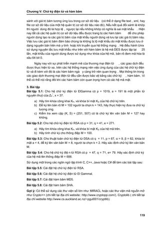 Chƣơng V: Chƣ̃ ký điện tƣ̉ và hà m băm
119
sánh với giá trị băm tƣơng ứng lƣu trong cơ sở dữ liệu (có thể ở dạng file text , xml, hay
file cơ sở dƣ̃ liệu của một hệ quản trị cơ sở dữ liệu nào đó). Nế u kế t quả đố i sá nh là khớ p
thì ngƣời dùng đó là hợp lệ , ngƣợc lại nếu không khớ p có nghĩa là sai mật khẩu . Hiện
nay tấ t cả cá c hệ quản tri ̣cơ sở dƣ̃ liệu đều đƣợc trang bi ̣cá c hà m băm để cho phép
ngƣờ i dù ng tạo ra cá c giá tri ̣băm của mật khẩu ngƣờ i dù ng và lƣu lại cá c giá tri ̣băm nà y.
Việc lƣu cá c giá tri ̣băm đảm bảo chú ng ta không bi ̣lộ mật khẩu do mật khẩu đƣợc lƣu ở
dạng nguyên bản trên má y tính hoặc khi truyền qua hệ thố ng mạng . Hệ điề u hà nh Unix
sƣ̉ dụng nguyên tắc lƣu mật khẩu nhƣ trên vớ i hà m băm là hệ mã DES đƣợc lặp lại 25
lầ n, mật khẩu của ngƣờ i dù ng đƣợc sƣ̉ dụng nhƣ khó a của hệ mã, bản rõ đem mã hóa là
xâu 64 bit 0.
Ngày nay với sự phát triển mạnh mẽ của thƣơng mại điện tử , các giao dịch đều
đƣợc thƣ̣c hiện tƣ̀ xa, trên cá c hệ thố ng mạng nên việc ƣ́ ng dụng của cá c hệ chƣ̃ ký điện
tƣ̀ và đi kè m vớ i đó là cá c hà m băm ngà y cà ng trở nên quan trọng . Mọi thông tin trong
các giao dịch thƣơng mại điện tử đều cần đƣợc bảo vệ bằng các chữ ký , hàm băm. Vì
thế có thể nó i rằ ng đôi khi cá c hà m băm cò n quan trọng hơn cả cá c hệ mã mật.
3. Bài tập
Bài tập 5.1: Cho hệ chữ ký điện tử ElGamma có p = 1019, a = 191 là một phần tử
nguyên thuỷ của ZP
*
, x = 37.
a) Hãy tìm khóa công khai KP, và khóa bí mật KS của hệ chữ ký trên.
b) Để ký lên bản rõ M = 102 ngƣời ta chọn k = 143, hãy thực hiện ký đƣa ra chữ ký
tƣơng ứng.
c) Kiểm tra xem cặp (K, S) = (251, 507) có là chữ ký lên văn bản M = 127 hay
không.
Bài tập 5.2: Cho hệ chƣ̃ ký điện tƣ̉ RSA có p = 31, q = 41, e = 271.
a) Hãy tìm khóa công khai KP, và khóa bí mật KS của hệ mã trên.
b) Hãy tính chữ ký cho thông điệp M = 100.
Bài tập 5.3: Cho thuật toá n chƣ̃ ký điện tƣ̉ DSA có q = 11, p = 67, α = 9, β = 62, khóa bí
mật a = 4, để ký lên văn bản M = 8, ngƣờ i ta chọn k = 2. Hãy xác định chữ ký lên văn bản
M.
Bài tập 5.4: Cho hệ chƣ̃ ký điệ n tƣ̉ RSA có p = 47, q = 71, e= 79. Hãy xác định chữ ký
của hệ mã lên thông điệp M = 688.
Sƣ̉ dụng một trong cá c ngôn ngƣ̃ lập trình C, C++, Java hoặc C# để làm các bài tập sau:
Bài tập 5.5: Cài đặt hệ chữ ký điện tử RSA.
Bài tập 5.6: Cài đặt hệ chữ ký điện tử El Gammal.
Bài tập 5.7: Cài đặt hàm băm MD5.
Bài tập 5.8: Cài đặt hàm băm SHA.
Gợi ý : Có thể sử dụng các thƣ viện số lớn nhƣ MIRACL hoặc cá c thƣ viện mã nguồ n mở
nhƣ Crypto++ (chi tiế t tại địa chỉ website: http://www.cryptopp.com/), Cryptolib ( chi tiết tại
đi ̣a chỉ website http://www.cs.auckland.ac.nz/~pgut001/cryptlib).
 