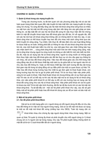 Chƣơng VI: Quản lý khóa
120
CHƢƠNG VI: QUẢN LÝ KHÓA
1. Quản lý khoá trong các mạng truyền tin
Trong các chƣơng trƣớc, ta đã làm quen với các phƣơng pháp lập mã và các bài
toán quan trọng khác liên quan đến việc truyền tin bảo mật trên các mạng truyền tin công
cộng nói chung. Ta cũng đã thấy rằng các hệ mật mã khoá công khai công khai có nhiều
ƣu việt hơn các hệ mật mã đối xứng trong việc làm nền tảng cho các giải pháp an toàn
thông tin, và đặc biệt đối với các hệ mã khoá đối xứng thì việc thực hiện đồi hỏi những
kênh bí mật để chuyển khoá hoặc trao đổi khoá giữa các đối tác, thì về nguyên tắc, đối
với các hệ mã hoá với khoá công khai không cần có những kênh bí mật nhƣ vậy, vì các
khoá công khai có thể đƣợc truyền hay trao đổi cho nhau một cách công khai qua các
kênh truyền tin công cộng. Tuy nhiên, trên thực tế, để bảo đảm cho các hoạt động thông
tin đƣợc thật sự an toàn, không phải bất cứ thông tin nào về các khoá công khai của một
hệ mã, của một thuật toán kiểm tra chữ ký, của một giao thức xác nhận thông báo hay
xác nhận danh tính … cũng phát công khai một cách tràn lan trên mạng công cộng, mặc
dù là công khai nhƣng ngƣời ta cũng muốn là những ai cần biết thì mới nên biết mà thôi.
Do đó, mặc dù sử dụng các hệ có khoá công khai, ngƣời ta cũng muốn có những giao
thức thực hiện việc trao đổi khoá giữa các đối tác thực sự có nhu cầu giao lƣu thông tin
với nhau, kể cả trao đổi khoá công khai. Việc trao đổi khoá giữa các chủ thể trong một
cộng đồng nào đó có thể đƣợc thiết lập một cách tự do giữa bất cứ hai ngƣời nào khi có
nhu cầu trao đổi thông tin, hoặc có thể đƣợc thiết lập một cách tƣơng đối lâu dài trong
thời gian nào đó trong cả cộng đồng với sự điều phối của một cơ quan đƣợc uỷ thác TA.
Việc trao đổi khoá trong trƣờng hợp thứ nhất ta gọi đơn giản là thoả thuận khoá, còn
trong trƣờng hợp thứ hai ta gọi là phân phối khoá; TA là nơi thực hiện việc phân phối,
cũng là nơi quản lý khoá. Việc thoả thuận khoá nói chung không cần có sự tham gia của
một TA nào và chỉ có thể xảy ra khi các hệ bảo mật mà ta sử dụng là hệ có khoá công
khai, còn việc phân phối khoá thì có thể xảy ra đối với các trƣờng hợp sử dụng các hệ
khoá đối xứng cũng nhƣ các hệ có khoá công khai. Việc phân phối khoá với vai trò quản
trị khoá của một TA là một việc bình thƣờng, đã tồn tại rất lâu trƣớc khi có các hệ mật mã
khoá công khai . Ta sẽ bắt đầu vớ i một vài hệ phân phối khoá nhƣ vậy, sau đó sẽ giới
thiệu một số hệ phân phối hoặc trao đổi khoá khi dùng các sơ đồ an toàn và bảo mật với
khoá công khai.
2. Một số hệ phân phối khoá
2.1. Sơ đồ phân phối khoá Blom
Giả sử ta có một mạng gồm có n ngƣời dùng và mỗi ngƣời dùng đó đều có nhu cầu
trao đổi thông tin bí mật với mọi ngƣời trong mạng. Giả sử sơ đồ mật mã đƣợc sử dụng
là một sơ đồ mật mã khoá đối xứng (chẳng hạn nhƣ DES). Toàn bộ mạng cần có
2
)1( nn
khoá khác nhau cho chừng ấy cặp ngƣời dùng khác nhau trong mạng. Một cơ
quan uỷ thác TA quản lý chừng ấy khoá và phải chuyển cho mỗi ngƣời dùng (n-1) khoá
chung với (n-1) ngƣời còn lại trong mạng; nhƣ vậy TA phải truyền bằng những kênh bí
mật tất cả là n(n-1) lƣợt khoá đến tất cả n ngƣời dùng.
 