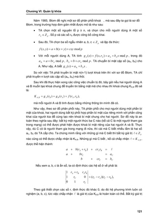 Chƣơng VI: Quản lý khóa
121
Năm 1985, Blom đề nghi ̣một sơ đồ phân phố i khoá , mà sau đây ta gọi là sơ đồ
Blom, trong trƣờ ng hợp đơn giản nhấ t đƣợc mô tả nhƣ sau:
 TA chọn một số nguyên tố p ≥ n, và chọn cho mỗi ngƣời dùng A một số
pA Zr  . Số p và các số rA đƣợc công bố công khai.
 Sau đó, TA chọn ba số ngẫu nhiên a, b, c pZ và lập đa thức:
pcxyyxbayxf mod)(),( 
 Với mỗi ngƣời dùng A, TA tính pxbarxfxg AAAA mod),()(  , trong đó
pbraa A modA  , pcrbb AA mod . TA chuyển bí mật cặp số (aA, bA) cho
A. Nhƣ vậy, A biết xbaxg AA  A)( .
So với việc TA phải truyền bí mật n(n-1) lƣợt khoá trên thì với sơ đồ Blom, TA chỉ
phải truyền n lƣợt các cặp số (aA, bA) mà thôi.
Sau khi đã thực hiện xong các công việc chuẩn bị đó, bây giờ nếu hai ngƣời dùng A
và B muốn tạo khoá chung để truyền tin bằng mật mã cho nhau thì khoá chung KA,B đó sẽ
là:
),,()()(, BAABBABA rrfrgrgK 
mà mỗi ngƣời A và B tính đƣợc bằng những thông tin mình đã có.
Nhƣ vậy, theo sơ đồ phân phối này, TA phân phối cho mọi ngƣời dùng một phần bí
mật của khoá, hai ngƣời dùng bất kỳ phối hợp phần bí mật của riêng mình với phần công
khai của ngƣời kia để cùng tạo nên khoá bí mật chung cho hai ngƣời. Sơ đồ này là an
toàn theo nghĩa sau đây: bất kỳ một ngƣời thức ba C nào (kể cả C là một ngƣời tham gia
trong mạng) có thể đƣợc phát hiện đƣợc khoá bí mật riêng của hai ngƣời A và B. Thực
vậy, dù C có là ngƣời tham gia trong mạng đi nữa, thì cái mà C biết nhiều lắm là hai số
aC, bC do TA cấp cho. Ta chứng minh rằng với những gì mà C biết thì bất kỳ giá trị pZ
nào cũng có thể đƣợc chấp nhận là KA,B. Những gì mà C biết , kể cả chấp nhận BAK , ,
đƣợc thể hiện thành:
CC
CC
BABA
bcrb
abra
rcrrrba


 )(
Nếu xem a, b, c là ẩn số, ta có định thức các hệ số ở vế phải là:
),)((
10
01
1
BCAC
C
C
BABA
rrrr
r
r
rrrr


Theo giả thiết chọn các số r, định thức đó khác 0, do đó hệ phƣơng trình luôn có
nghiệm (a, b, c), tức việc chấp nhận  là giá trị của KA,B là hoàn toàn có thể. Bất kỳ giá trị
 