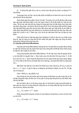 Chƣơng VI: Quản lý khóa
123
5) A dùng hàm giải mã dK cho m4 và thử xem kết quả thu đƣợc có đúng là T+1
hay không.
Trong giao thức nói trên, các ký hiệu ID(A) và ID(B) là chỉ danh tính của A và của B,
các thông tin đó là công khai.
Hoàn thành giao thức gồm 5 bƣớc nói trên, TA (cùng với A và B) đã thực hiện xong
việc cấp phát một khoá phiên K cho hai ngƣời dùng A và B để truyền tin mật mã cho
nhau. Tất cả các việc trao đổi các thông tin trong giao thức đó đều đƣợc thực hiện trên
các kênh công cộng, dù khoá K vẫn là bí mật (chỉ A, B và TA là đƣợc biết mà thôi). Ngoài
việc cấp phát khoá, giao thức đó còn thực hiện đƣợc việc xác nhận khoá: B và A đều tin
chắc đƣợc rằng đối tác của mình đã thực sự có khoá K do kết quả của việc thực hiện các
phép thử ở bƣớc 4 và 5. Thêm nữa, cả A và B còn biết đƣợc thời hạn có hiệu lực của
khoá.
Phân phối khoá bí mật theo giao thức Kerberos có độ tin cậy cao, tuy nhiên trong
thực tế, việc sử dụng nó cũng đòi hỏi tốn nhiều thời gian nên ngày nay cũng chỉ đƣợc
dùng trong những trƣờng hợp hạn chế.
2.3. Hệ phân phối khó a Diffe-Hellman
Hệ phân phối khoá Diffe-Hellman không đòi hỏi TA phải biết và chuyển bất kỳ thông
tin mật nào về khoá của các ngƣời tham gia trong mạng để họ thiết lập đƣợc khoá chung
bí mật cho việc truyền tin với nhau.
Trong một hệ phân phối khoá Diffe-Hellman, TA chỉ việc chọn một số nguyên tố lớn
p và một phần tử nguyên thuỷ  theo mod p sao cho bài toán tính loga trong *
pZ là rất
khó. Các số p và  đƣợc công bố công khai cho mọi ngƣời tham gia trong mạng. Ngoài
ra, TA có một sơ đồ chữ ký với thuật toán ký bí mật sigTA và thuật toán kiểm tra công khai
verTA.
Một thành viên bất kỳ A với danh tính ID(A) tuỳ ý chọn một số aA (0 ≤ aA ≤ p-2) và
tính pb a
A modA
 . A giữ bí mật aA và đăng ký các thông tin (ID(A), bA) với TA. TA cấp
cho A chứng chỉ:
C(A) = (ID(A), bA, sigTA(ID(A), bA)).
Các chứng chỉ của các thành viên trong mạng có thể đƣợc lƣu giữ trong một cơ sở
dữ liệu công khai hoặc uỷ thác cho TA lƣu giữ và cung cấp công khai cho các thành viên
mỗi khi cần đến.
Khi hai thành viên A và B trong mạng cần có một khoá bí mật chung để truyền tin
bảo mật cho nhau thì A dùng thông tin công khai bB có trong C(B) kết hợp với số bí mật
của mình là aA để tạo nên khoá.
.modmodA
, ppbK ABaaa
BBA 
Khoá chung đó B cũng tạo ra đƣợc từ các thông tin công khai bA của A và số bí mật
aB của mình:
.modmodB
, ppbK BAaaa
BBA 
 
