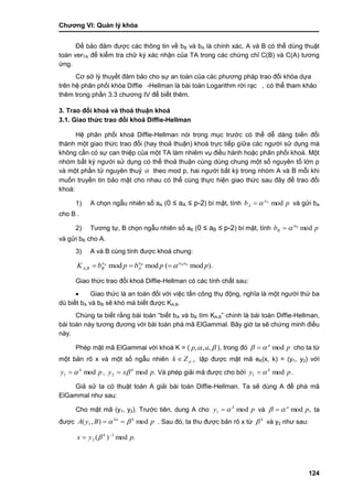 Chƣơng VI: Quản lý khóa
124
Để bảo đảm đƣợc các thông tin về bB và bA là chính xác, A và B có thể dùng thuật
toán verTA để kiểm tra chữ ký xác nhận của TA trong các chứng chỉ C(B) và C(A) tƣơng
ứng.
Cơ sở lý thuyết đảm bảo cho sƣ̣ an toà n của cá c phƣơng phá p trao đổi khó a dƣ̣a
trên hệ phân phố i khó a Diffie -Hellman là bà i toá n Logarithm rờ i rạc , có thể tham khảo
thêm trong phầ n 3.3 chƣơng IV để biế t thêm.
3. Trao đổi khoá và thoả thuận khoá
3.1. Giao thức trao đổi khoá Diffie-Hellman
Hệ phân phối khoá Diffie-Hellman nói trong mục trƣớc có thể dễ dàng biến đổi
thành một giao thức trao đổi (hay thoả thuận) khoá trực tiếp giữa các ngƣời sử dụng mà
không cần có sự can thiệp của một TA làm nhiêm vụ điều hành hoặc phân phối khoá. Một
nhóm bất kỳ ngƣời sử dụng có thể thoả thuận cùng dùng chung một số nguyên tố lớn p
và một phần tử nguyên thuỷ  theo mod p, hai ngƣời bất kỳ trong nhóm A và B mỗi khi
muốn truyền tin bảo mật cho nhau có thể cùng thực hiện giao thức sau đây để trao đổi
khoá:
1) A chọn ngẫu nhiên số aA (0 ≤ aA ≤ p-2) bí mật, tính pb a
A modA
 và gửi bA
cho B .
2) Tƣơng tự, B chọn ngẫu nhiên số aB (0 ≤ aB ≤ p-2) bí mật, tính pb a
B modB

và gửi bB cho A.
3) A và B cùng tính đƣợc khoá chung:
).mod(modmod AA
, ppbpbK BB aaa
A
a
BBA 
Giao thức trao đổi khoá Diffie-Hellman có các tính chất sau:
 Giao thức là an toàn đối với việc tấn công thụ động, nghĩa là một ngƣời thứ ba
dù biết bA và bB sẽ khó mà biết đƣợc KA,B.
Chúng ta biết rằng bài toán “biết bA và bB tìm KA,B” chính là bài toán Diffie-Hellman,
bài toán này tƣơng đƣơng với bài toán phá mã ElGammal. Bây giờ ta sẽ chứng minh điều
này.
Phép mật mã ElGammal với khoá K = (  ,,, ap ), trong đó pa
mod  cho ta từ
một bản rõ x và một số ngẫu nhiên 1 pZk lập đƣợc mật mã eK(x, k) = (y1, y2) với
py k
mod1  , .mod2 pxy k
 Và phép giải mã đƣợc cho bởi py k
mod1  .
Giả sử ta có thuật toán A giải bài toán Diffie-Hellman. Ta sẽ dùng A để phá mã
ElGammal nhƣ sau:
Cho mật mã (y1, y2). Trƣớc tiên, dung A cho py k
mod1  và ,mod pa
  ta
đƣợc pByA kka
mod),( 1   . Sau đó, ta thu đƣợc bản rõ x từ k
 và y2 nhƣ sau:
.mod)( 1
2 pyx k 
 
 