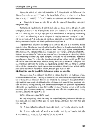 Chƣơng VI: Quản lý khóa
125
Ngƣợc lại, giả sử có một thuật toán khác là B dùng để phá mã ElGammal, tức
.mod)(),,,,( 1
1221 pyyxyypB a 
 Áp dụng B cho Ab , y1 = bB, y2 =1, ta đƣợc
,mod)).(1()1,,,,( AA 111
pbbbpB Baaa
BBA   
tức giải đƣợc bài toán Diffie-Hellman.
 Giao thức là không an toàn đối với việc tấn công chủ động bằng cách đánh
tráo giữa đƣờng.
Nghĩa là một ngƣời thứ ba C có thể đánh tráo các thông tin trao đổi giữa A và B.
Chẳng hạn, C thay Aa
 mà A định gửi cho B bởi Aa'
 và thay Ba
 mà B định gửi cho A
bởi Ba'
 . Nhƣ vậy, sau khi thực hiện giao thức trao đổi khoá, A đã lập một khoá chung
Baa 'A
 với C mà vẫn tƣởng là với B; đồng thời B cũng lập một khoá chung BA aa'
 với C
mà vẫn tƣởng là với A. C có thể giả mã mọi thông báo mà A tƣởng nhầm là mình gửi đến
B cũng nhƣ mọi thông báo mà B tƣởng nhầm là mình gửi đến A.
Một cách khắc phục kiểu tấn công này là làm sao để A và B có kiểm thử để xác
nhận tính đúng đắn của các khoá công khai bA và bB. Ngƣời ta đƣa vào giao thức trao đổi
khoá Diffie-Hellman thêm vai trò điều phối của một TA để đƣợc một hệ phân phối khoá
Diffie-Hellman nhƣ một cách khắc phục nhƣợc điểm này. Trong hệ phân phối khoá Diffie-
Hellman, sự can thiệp của TA là rất yếu, thực ra TA chỉ làm mỗi việc là cấp chứng chỉ xác
nhận khoá công khai cho từng ngƣời dùng chứ không đòi hỏi biết thêm bất cứ một bí mật
nào của ngƣời dùng. Tuy nhiên, nếu chƣa thoả mãn với vai trò hạn chế đó của TA thì có
thể cho TA một vai trò xác nhận yếu hơn, không liên quan gì đến khoá, chẳng hạn nhƣ
xác nhận thuật toán kiểm thử chữ ký của ngƣời dùng, còn bản thân các thông tin về khoá
(cả bí mật lẫn công khai) thì do các ngƣời dùng trao đổi trực tiếp với nhau. Với cách khắc
phục có vai trò hết sức hạn chế đó của TA, ta đƣợc giao thức sau đây:
3.2. Giao thức trao đổi khoá Diffie-Hellman có chứng chỉ xác nhận
Mỗi ngƣời dùng A có một danh tính ID(A) và một sơ đồ chữ ký với thuật toán ký sigA
và thuật toán kiểm thử verA. TA cũng có một vai trò xác nhận, nhƣng không phải xác nhận
bất kỳ thông tin nào liên quan đến việc tạo khoá mật mã của ngƣời dùng (dù là khoá bí
mật hay khoá công khai), mà chỉ là xác nhận một thông tin ít quan hệ khác nhƣ thuật toán
kiểm thử chữ ký của ngƣời dùng. Còn bản thân các thông tin liên quan đến việc tạo khoá
mật mã thì các ngƣời dùng sẽ trao đổi trực tiếp với nhau. TA cũng có một sơ đồ chữ ký
của mình, gồm một thuật toán ký sigTA và một thuật toán kiểm thử công khai verTA. Chứng
chỉ mà TA cấp cho mỗi ngƣời A sẽ là:
C(A) = (ID(A), verA, sigTA(ID(A), verA)).
Rõ ràng trong chứng chỉ đó TA không xác nhận bất kỳ điều gì liên quan đến việc tạo
khoá của A cả. Việc trao đổi khoá giữa hai ngƣời dùng A và B đƣợc thực hiện theo giao
thức sau đây:
1) A chọn ngẫu nhiên số aA (0 ≤ aA ≤ p-2), tính pb a
A modA
 và gửi bA cho B.
2) B chọn ngẫu nhiên số aB (0 ≤ aB ≤ p-2), tính pb Ba
B mod tính tiếp
,mod pbK Ba
A ),,( ABBB bbsigy  và gửi (C(A), bB, yB) cho A.
 