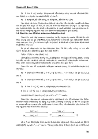 Chƣơng VI: Quản lý khóa
126
3) A tính ,mod pbK Aa
B dùng verB để kiểm thử yB, dùng verTA để kiểm thử C(B),
sau đó tính yA = sigA(bA, bB) và gửi (C(A), yA) cho B.
4) B dùng verA để kiểm thử yA và dùng verTA để kiểm thử C(A).
Nếu tất cả các bƣớc đó đƣợc thực hiện và các phép kiểm thử đều cho kết quả đúng
đắn thì giao thức đƣợc kết thúc, và cả A và B đều có đƣợc khoá chung K. Do việc dùng
các thuật toán kiểm thử nên A biết chắc giá trị bB là của B và B biết chắc giá trị bA của A,
loại trừ khả năng một ngƣời C nào khác đánh tráo các giá trị đó giữa đƣờng.
3.3. Giao thức trao đổi khoá Matsumoto-Takashima-Imai
Giao thức trình bày trong mục trên dùng ba lần chuyển tin qua lại để thiết lập một
khoá chung. Các tác giả Nhật Matsumoto, Takashima và Imai đề nghị một cải tiến để chỉ
dùng một giao thức gồm hai lần chuyển tin (một từ A đến B và một từ B đến A) để thoả
thuận khoá nhƣ sau:
Ta giả sử rằng trƣớc khi thực hiện giao thức, TA đã ký cấp chứng chỉ cho mỗi
ngƣời dùng A theo cách trong giao thức trao đổi DH:
C(A) = (ID(A), bA, sigTA(ID(A), bA)).
và thuật toán kiểm thử chữ ký verTA là công khai. Trong giao thức này, các bA không
trực tiếp tạo nên các khoá mật mã cho truyền tin, mà với mỗi phiên truyền tin bảo mật,
khoá phiên (sesion key) sẽ đƣợc tạo ra cho từng phiên theo giao thức.
Giao thức trao đổi khoá phiên MTI gồm ba bƣớc (trong đó có hai lần chuyển tin)
nhƣ sau:
1) A chọn ngẫu nhiên số rA (0 ≤ rA ≤ p-2), tính ,mod ps Ar
A  và gửi (C(A), sA)
cho B.
2) B chọn ngẫu nhiên số rB (0 ≤ rB ≤ p-2), tính ,mod ps Br
B  và gửi (C(B), sB)
cho A.
3) A tính ,mod.A
pbsK Ar
B
a
B với giá trị bB thu đƣợc từ C(B)
B tính ,mod. pbsK BB r
B
a
A với giá trị bB thu đƣợc từ C(A).
Hai cách tính đó cho cùng một giá trị .modA
pK arar BBA 
 
Giao thức này cũng có khả năng giữ bí mật khoá K nhƣ đối với giao thức Diffie-
Hellman trƣớc sự tấn công thụ động. Tuy nhiên, vì không có chứng chỉ đối với các giá tri
sA, sB nên vẫn có nguy cơ của sự tấn công tích cực bằng việc đánh tráo giữa đƣờng bởi
một ngƣời C nào đó theo kiểu sau đây:
Lẽ ra A gửi đến B cặp (C(A), sA) thì C đánh tráo bằng cách (C(A), sA) và gửi đến B
giá trị (C(A), s‟A) với ps Ar
A mod' '
 . Và ngƣợc lại, đáng lẽ B gửi đến A giá trị (C(B), sB)
C(A), Ar'

A C B
C(A), Ar

C(B), Br'
 C(B), Br

 