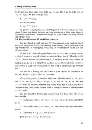 Chƣơng VI: Quản lý khóa
127
thì C đánh trao bằng cách nhận (C(B), sB) và gửi đến A giá trị (C(B), s‟B) với
ps Br
B mod' '
 . Khi đó A tính đƣợc khoá:
,modA'
1 pK arar BBA 
 
và B tính đƣợc khoá:
.modA'
2 pK arar BBA 
 
Hai giá trị K1 và K2 này khác nhau nên không giúp A và B truyền tin đƣợc cho nhau,
nhƣng C không có khả năng tính đƣợc giá trị nào trong hai giá trị đó (vì không biết aA và
aB) nên khác với giao thức Diffie-Hellman, ở đây C chỉ có thể phá rối, chứ không thể đánh
cắp thông tin đƣợc.
3.4. Giao thức Girault trao đổi khoá không chứng chỉ
Giao thức Girault đƣợc đề xuất năm 1991. Trong giao thức này, ngƣời sử dụng A
không cần dùng chứng chỉ C(A) mà thay bằng một khoá công khai tự chứng thực đƣợc
cấp trƣớc bởi một TA. Phƣơng pháp này sử dụng kết hợp các đặc tính của bài toán RSA
và logarit rời rạc.
Giả sử n là tích của hai số nguyên tố lớn p và q, n = p*q, p và q có dạng p = 2p1+1,
q = 2q1+1, trong đó p1 và q1 cũng là các số nguyên tố. Nhóm nhân *
nZ đẳng cấu với tích
**
qp xZZ . Cấp cao nhất của một phần tử trong *
nZ là bội chung bé nhất của p-1 và q-1, tức
là bằng 2p1q1. Giả sử  là một phần tử cấp 2p1q1 của *
nZ . Nhóm tuần hoàn sinh bởi 
đƣợc ký hiệu là G, bài toán tính logarit rời rạc theo cơ số  trong G đƣợc giả thiết là rất
khó.
Các số n và  là công khai. Chỉ TA biết p, q. TA chọn số mũ công khai e với
UCLN(e, )(n ) = 1, và giữ bí mật ).(mod1
ned 

Mỗi ngƣời dùng A có một danh tính ID(A), chọn ngẫu nhiên một số Ga A , giữ bí
mật aA và tính nb a
A modA
 , rồi gửi aA, bA cho TA. TA thử lại điều kiện
nb a
A modA
 , rồi cấp cho A một khoá công khai tự chứng thực pA = (bA-ID(A))d
mod n.
Trong khoá công khai pA không có thông tin về aA nhƣng TA cần biết aA để thử điều kiện
nb a
A modA
 .
Giao thức Girault trao đổi khoá giữa hai ngƣời dùng A và B đƣợc thực hiện bởi các
bƣớc sau đây:
1) A chọn ngẫu nhiên GrA  , tính ns Ar
A mod và gửi cho B các giá trị (ID(A),
pA, sA).
2) B chọn ngẫu nhiên GrB  , tính ns Br
B mod và gửi cho B các giá trị (ID(B),
pB, sB).
3) A tính khoá ,mod))((A
nVIDpsK Are
B
a
B 
B tính khoá .mod))((B
nAIDpsK Bre
A
a
A 
 