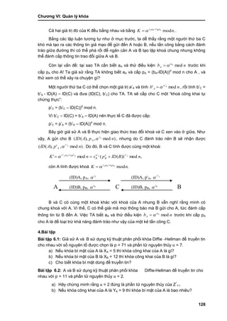 Chƣơng VI: Quản lý khóa
128
Cả hai giá trị đó của K đều bằng nhau và bằng .modA
nK arar BBA 
  .
Bằng các lập luận tƣơng tự nhƣ ở mục trƣớc, ta dễ thấy rằng một ngƣời thứ ba C
khó mà tạo ra các thông tin giả mạo để gửi đến A hoặc B, nếu tấn công bằng cách đánh
tráo giữa đƣờng thì có thể phá rối để ngăn cản A và B tạo lập khoá chung nhƣng không
thể đánh cắp thông tin trao đổi giữa A và B.
Còn lại vấn đề: tại sao TA cần biết aA và thử điều kiện nb a
A modA
 trƣớc khi
cấp pA cho A! Ta giả sử rằng TA không biết aA và cấp pA = (bA-ID(A))d
mod n cho A , và
thử xem có thể xảy ra chuyện gì?
Một ngƣời thứ ba C có thể chọn một giá trị a‟A và tính nb a
A mod' A'
 , rồi tính b‟C =
b‟A - ID(A) – ID(C) và đƣa (ID(C), b‟C) cho TA. TA sẽ cấp cho C một “khoá công khai tự
chứng thực”:
p‟C = (b‟C – ID(C))d
mod n.
Vì b‟C – ID(C) = b‟A – ID(A) nên thực tế C đã đƣợc cấp:
p‟C = p‟A = (b‟A – ID(A))d
mod n.
Bây giờ giả sử A và B thực hiện giao thức trao đổi khoá và C xen vào ở giữa. Nhƣ
vậy, A gửi cho B )mod,),(( npAID Ar
A  , nhƣng do C đánh tráo nên B sẽ nhận đƣợc
)mod,'),(( '
npAID Ar
A  . Do đó, B và C tính đƣợc cùng một khoá:
,mod))((mod' '''' A
nBIDpsnK AABBA re
B
a
B
arar
 

còn A tính đƣợc khoá .modA
nK arar BBA 
 
B và C có cùng một khoá khác với khoá của A nhƣng B vẫn nghĩ rằng mình có
chung khoá với A. Vì thế, C có thể giải mã mọi thông báo mà B gửi cho A, tức đánh cắp
thông tin từ B đến A. Việc TA biết aA và thử điều kiện nb a
A modA
 trƣớc khi cấp pA
cho A là để loại trừ khả năng đánh tráo nhƣ vậy của một kẻ tấn công C.
4.Bài tập
Bài tập 6.1: Giả sử A và B sƣ̉ dụng kỹ thuật phân phố i khó a Diffie -Hellman để truyền tin
cho nhau vớ i số nguyên tố đƣợc chọn là p = 71 và phần tử nguyên thủy α = 7.
a) Nế u khó a bí mật của A là XA = 5 thì khóa công khai của A là gì?
b) Nế u khó a bí mật của B là XB = 12 thì khóa công khai của B là gì?
c) Cho biế t khó a bí mật dù ng để truyề n tin?
Bài tập 6.2: A và B sƣ̉ dụng kỹ thuật phân phố i khó a Diffie-Hellman để truyề n tin cho
nhau vớ i p = 11 và phần tử nguyên thủy α = 2.
a) Hãy chứng minh rằ ng α = 2 đú ng là phầ n tƣ̉ nguyên thủy của Z*
11.
b) Nế u khó a công khai của A là YA = 9 thì khóa bí mật của A là bao nhiêu?
(ID)A, p'A, Ar'

A C B
(ID)A, pA, Ar

(ID)B, pB, Br
 (ID)B, pB, Br

 