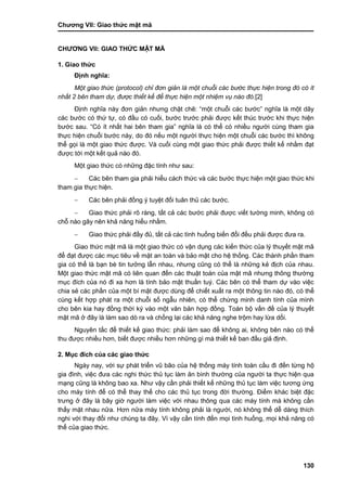 Chƣơng VII: Giao thƣ́ c mật mã
130
CHƢƠNG VII: GIAO THƢ́ C MẬT MÃ
1. Giao thức
Định nghĩa:
Một giao thức (protocol) chỉ đơn giản là một chuỗi các bước thực hiện trong đó có ít
nhất 2 bên tham dự, được thiết kế để thực hiện một nhiệm vụ nào đó.[2]
Định nghĩa này đơn giản nhƣng chặt chẽ: “một chuỗi các bƣớc” nghĩa là một dãy
các bƣớc có thứ tự, có đầu có cuối, bƣớc trƣớc phải đƣợc kết thúc trƣớc khi thực hiện
bƣớc sau. “Có ít nhất hai bên tham gia” nghĩa là có thể có nhiều ngƣời cùng tham gia
thực hiện chuỗi bƣớc này, do đó nếu một ngƣời thực hiện một chuỗi các bƣớc thì không
thể gọi là một giao thức đƣợc. Và cuối cùng một giao thức phải đƣợc thiết kế nhằm đạt
đƣợc tới một kết quả nào đó.
Một giao thức có những đặc tính nhƣ sau:
 Các bên tham gia phải hiểu cách thức và các bƣớc thực hiện một giao thức khi
tham gia thực hiện.
 Các bên phải đồng ý tuyệt đối tuân thủ các bƣớc.
 Giao thức phải rõ ràng, tất cả các bƣớc phải đƣợc viết tƣờng minh, không có
chỗ nào gây nên khả năng hiểu nhầm.
 Giao thức phải đầy đủ, tất cả các tình huống biến đổi đều phải đƣợc đƣa ra.
Giao thức mật mã là một giao thức có vận dụng các kiến thức của lý thuyết mật mã
để đạt đƣợc các mục tiêu về mặt an toàn và bảo mật cho hệ thống. Các thành phần tham
gia có thể là bạn bè tin tƣởng lẫn nhau, nhƣng cũng có thể là những kẻ địch của nhau.
Một giao thức mật mã có liên quan đến các thuật toán của mật mã nhƣng thông thƣờng
mục đích của nó đi xa hơn là tính bảo mật thuần tuý. Các bên có thể tham dự vào việc
chia sẻ các phần của một bí mật đƣợc dùng để chiết xuất ra một thông tin nào đó, có thể
cùng kết hợp phát ra một chuỗi số ngẫu nhiên, có thể chứng minh danh tính của mình
cho bên kia hay đồng thời ký vào một văn bản hợp đồng. Toàn bộ vấn đề của lý thuyết
mật mã ở đây là làm sao dò ra và chống lại các khả năng nghe trộm hay lừa dối.
Nguyên tắc để thiết kế giao thức: phải làm sao để không ai, không bên nào có thể
thu đƣợc nhiều hơn, biết đƣợc nhiều hơn những gì mà thiết kế ban đầu giả định.
2. Mục đích của các giao thức
Ngày nay, với sự phát triển vũ bão của hệ thống máy tính toàn cầu đi đến từng hộ
gia đình, việc đƣa các nghi thức thủ tục làm ăn bình thƣờng của ngƣời ta thực hiện qua
mạng cũng là không bao xa. Nhƣ vậy cần phải thiết kế những thủ tục làm việc tƣơng ứng
cho máy tính để có thể thay thế cho các thủ tục trong đời thƣờng. Điểm khác biệt đặc
trƣng ở đây là bây giờ ngƣời làm việc với nhau thông qua các máy tính mà không cần
thấy mặt nhau nữa. Hơn nữa máy tính không phải là ngƣời, nó không thể dễ dàng thích
nghi với thay đổi nhƣ chúng ta đây. Vì vậy cần tính đến mọi tình huống, mọi khả năng có
thể của giao thức.
 