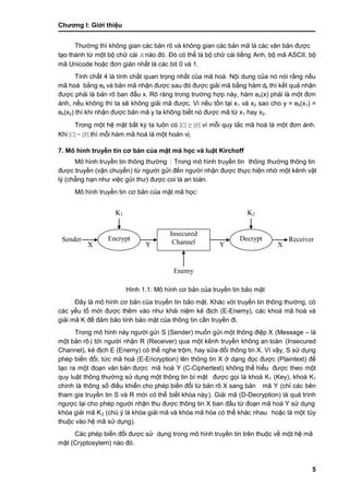Chƣơng I: Giớ i thiệu
5
Thƣờ ng thì không gian cá c bản rõ và không gian cá c bản mã là cá c văn bản đƣợc
tạo thành từ một bộ chữ cái A nào đó. Đó có thể là bộ chƣ̃ cá i tiế ng Anh, bộ mã ASCII, bộ
mã Unicode hoặc đơn giản nhất là các bit 0 và 1.
Tính chất 4 là tính chất quan trọng nhất của mã hoá. Nội dung của nó nói rằng nếu
mã hoá bằng ek và bản mã nhận đƣợc sau đó đƣợc giải mã bằng hàm dk thì kết quả nhận
đƣợc phải là bản rõ ban đầu x. Rõ ràng trong trƣờng hợp này, hàm ek(x) phải là một đơn
ánh, nếu không thì ta sẽ không giải mã đƣợc. Vì nếu tồn tại x1 và x2 sao cho y = ek(x1) =
ek(x2) thì khi nhận đƣợc bản mã y ta không biết nó đƣợc mã từ x1 hay x2.
Trong một hệ mật bất kỳ ta luôn có |C| ≥ |P| vì mỗi quy tắc mã hoá là một đơn ánh.
Khi |C| = |P| thì mỗi hàm mã hoá là một hoán vị.
7. Mô hình truyề n tin cơ bả n củ a mật mã học và luật Kirchoff
Mô hình truyề n tin thông thƣờ ng : Trong mô hình truyề n tin thông thƣờ ng thông tin
đƣợc truyề n (vận chuyển) tƣ̀ ngƣờ i gƣ̉ i đến ngƣờ i nhận đƣợc thƣ̣c hiện nhờ một kênh vật
lý (chẳng hạn nhƣ việc gƣ̉ i thƣ) đƣợc coi là an toà n.
Mô hình truyề n tin cơ bản của mật mã học:
Hình 1.1: Mô hình cơ bản của truyền tin bảo mật
Đây là mô hình cơ bản của truyền tin bảo mật. Khác với truyền tin thông thƣờng, có
các yếu tố mới đƣợc thêm vào nhƣ khái niệm kẻ địch (E-Enemy), các khoá mã hoá và
giải mã K để đảm bảo tính bảo mật của thông tin cần truyền đi.
Trong mô hình nà y ngƣời gƣ̉ i S (Sender) muốn gửi một thông điệp X (Message – là
một bản rõ ) tới ngƣời nhận R (Receiver) qua một kênh truyền không an toà n (Insecured
Channel), kẻ địch E (Enemy) có thể nghe trộm, hay sửa đổi thông tin X. Vì vậy, S sử dụng
phép biến đổi, tức mã hoá (E-Encryption) lên thông tin X ở dạng đọc đƣợc (Plaintext) để
tạo ra một đoạn văn bản đƣợc mã hoá Y (C-Ciphertext) không thể hiểu đƣợc theo một
quy luật thông thƣờ ng sƣ̉ dụng một thông tin bí mật đƣợc gọi là khoá K1 (Key), khoá K1
chính là thông số điều khiển cho phép biến đổi từ bản rõ X sang bản mã Y (chỉ các bên
tham gia truyền tin S và R mớ i có thể biết khó a nà y). Giải mã (D-Decryption) là quá trình
ngƣợc lại cho phép ngƣời nhận thu đƣợc thông tin X ban đầu từ đoạn mã hoá Y sƣ̉ dụng
khóa giải mã K2 (chú ý là khóa giải mã và khóa mã hóa có thể khác nhau hoặc là một tùy
thuộc và o hệ mã sƣ̉ dụng).
Các phép biến đổi đƣợc sử dụng trong mô hình truyền tin trên thuộc về một hệ mã
mật (Cryptosytem) nào đó.
XYYX
Sender Encrypt
Insecured
Channel Decrypt Receiver
K1 K2
Enemy
 