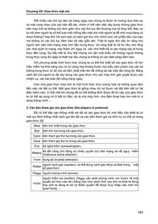 Chƣơng VII: Giao thƣ́ c mật mã
131
Rất nhiều các thủ tục làm ăn hàng ngày của chúng ta đƣợc tin tƣởng dựa trên sự
có mặt cùng nhau của các bên đối tác, chính vì thế nên việc xây dựng những giao thức
trên máy tính là không còn đơn giản nhƣ các thủ tục đời thƣờng mà nó thay thế. Bạn cứ
tự hỏi xem ngƣời ta có thể trao một chồng tiền mặt cho một ngƣời lạ để nhờ mua hàng có
đƣợc không? Hay thử hỏi xem bạn có dám gửi thƣ cho chính phủ với phiếu bầu của bạn
mà không có các thủ tục đảm bảo về việc giấu tên. Thật là ngây thơ nếu tin rằng mọi
ngƣời làm việc trên mạng máy tính đều trung thực. Và cũng thật là cả tin nếu cho rằng
các nhà quản trị mạng, hay thậm chí ngay cả các nhà thiết kế ra các mạng này là trung
thực đến cùng. Dù hầu hết là nhƣ thế nhƣng chỉ cần một thiểu số những ngƣời không
trung thực cũng đủ ngây ra thiệt hại nếu chúng ta không có các biện pháp đảm bảo.
Với phƣơng pháp hình thức hoá, chúng ta có thể thử thiết kế các giao thức rồi tìm
hiểu, kiểm tra khả năng của nó có vững hay không trƣớc mọi kiểu xâm phạm của các kẻ
không trung thực; từ đó mà cải tiến, phát triển lên để chống lại các kiểu tấn công đó. Bằng
cách đó mà ngƣời ta đã xây dựng các giao thức cho các máy tính giải quyết đƣợc các
nhiệm vụ, các bài toán đời sống hàng ngày.
Hơn nữa giao thức máy tính là một hình thức trừu tƣợng hoá và không quan tâm
đến việc cài đặt cụ thể. Một giao thức là giống nhau dù nó đƣợc cài đặt trên bất cứ hệ
điều hành nào. Vì thế một khi chúng đã có thể khẳng định đƣợc độ tin cậy của giao thức
ta có thể áp dụng nó ở bất cứ đâu, dù là cho máy tính, cho điện thoại hay cho một lò vi
sóng thông minh ...
3. Các bên tham gia vào giao thức (the players in protocol)
Để có thể tiếp cận thống nhất với tất cả các giao thức thì một điều cần thiết là có
một qui định thống nhất cách gọi tên tất cả các bên tham gia và dính líu có thể có trong
giao thức: [6]
Alice bên thứ nhất trong các giao thức.
Bob bên thứ hai trong các giao thức.
Carol bên tham gia thứ ba trong các giao thức.
Dave bên tham gia thứ tƣ trong các giao thức.
Eve kẻ nghe trộm (eavesdropper).
Mallory
kẻ tấn công chủ động có nhiều quyền lực trên mạng và rất nguy hiểm
(malicious active attacker).
Trent trọng tài (trusted arbitrator).
Walter
ngƣời canh gác (warden), có thể đứng canh gác Alice và Bob trong một
số giao thức .
Peggy ngƣời chứng minh (prover).
Victor
ngƣời thẩm tra (verifier), Peggy cần phải chứng minh với Victor về một
quyền sở hữu nào đó chẳng hạn nhƣ danh tính của anh ta khai là đúng
hay anh ta đúng là kẻ có thẩm quyền để đƣợc truy nhập vào một nơi
quan trọng ...
 
