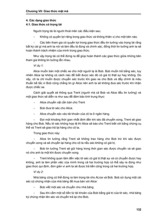 Chƣơng VII: Giao thƣ́ c mật mã
132
4. Các dạng giao thức
4.1. Giao thức có trọng tài
Ngƣời trọng tài là ngƣời thoả mãn các điều kiện sau:
 Không có quyền lợi riêng trong giao thức và không thiên vị cho một bên nào.
 Các bên tham gia có quyền lợi trong giao thức đều tin tƣởng vào trọng tài rằng
bất kỳ cái gì mà anh ta nói và làm đều là đúng và chính xác, đồng thời tin tƣởng anh ta sẽ
hoàn thành trách nhiệm của mình trong giao thức.
Nhƣ vậy trọng tài có thể đứng ra để giúp hoàn thành các giao thức giữa những bên
tham gia không tin tƣởng lẫn nhau.
Ví dụ 1:
Alice muốn bán một chiếc xe cho một ngƣời lạ là Bob. Bob muốn trả bằng séc, tuy
nhiên Alice lại không có cách nào để biết đƣợc séc đó có giá trị thật sự hay không. Do
vậy, cô ta chỉ muốn đƣợc chuyển séc trƣớc khi giao xe cho Bob và đấy chính là mâu
thuẩn bế tắc vì Bob cũng chẳng tin gì Alice nên anh ta sẽ không đƣa séc trƣớc khi nhận
đƣợc chiếc xe.
Cách giải quyết sẽ thông qua Trent (ngƣời mà cả Bob và Alice đều tin tƣởng) và
một giao thức sẽ diễn ra nhƣ sau để đảm bảo tính trung thực:
 Alice chuyển vật cần bán cho Trent
 Bob đƣa tờ séc cho Alice.
 Alice chuyển séc vào tài khoản của cô ta ở ngân hàng.
 Đợi một khoảng thời gian nhất định đến khi séc đã chuyển xong, Trent sẽ giao
hàng cho Bob. Nếu tờ séc không hợp lệ thì Alice sẽ báo cho Trent biết với bằng chứng cụ
thể và Trent sẽ giao trả lại hàng cho cô ta.
Trong giao thức này:
 Alice tin tƣởng rằng Trent sẽ không trao hàng cho Bob trừ khi séc đƣợc
chuyển xong và sẽ chuyển lại hàng cho cô ta nếu séc không có giá trị.
 Bob tin tƣởng Trent sẽ giữ hàng trong thời gian séc đƣợc chuyển và sẽ giao
nó cho anh ta một khi đƣợc chuyển xong.
 Trent không quan tâm đến việc tờ séc có giá trị thật sự và có chuyển đƣợc hay
không, anh ta làm phần việc của mình trong cả hai trƣờng hợp có thể xảy ra đúng nhƣ
giao thức qui định, đơn giản vì anh ta sẽ đƣợc trả tiền công trong cả hai trƣờng hợp.
Ví dụ 2:
Nhà băng cũng có thể đứng ra làm trọng tài cho ALice và Bob. Bob sử dụng một cái
séc có chứng nhận của nhà băng để mua bán với Alice:
 Bob viết một séc và chuyển cho nhà băng.
 Sau khi cầm một số tiền từ tài khoản của Bob bằng giá trị của tờ séc, nhà băng
ký chứng nhận lên séc và chuyển trả lại cho Bob.
 