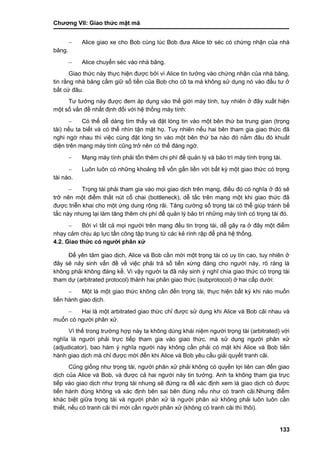Chƣơng VII: Giao thƣ́ c mật mã
133
 Alice giao xe cho Bob cùng lúc Bob đƣa Alice tờ séc có chứng nhận của nhà
băng.
 Alice chuyển séc vào nhà băng.
Giao thức này thực hiện đƣợc bởi vì Alice tin tƣởng vào chứng nhận của nhà băng,
tin rằng nhà băng cầm giữ số tiền của Bob cho cô ta mà không sử dụng nó vào đầu tƣ ở
bất cứ đâu.
Tƣ tƣởng này đƣợc đem áp dụng vào thế giới máy tính, tuy nhiên ở đây xuất hiện
một số vấn đề nhất định đối với hệ thống máy tính:
 Có thể dễ dàng tìm thấy và đặt lòng tin vào một bên thứ ba trung gian (trọng
tài) nếu ta biết và có thể nhìn tận mặt họ. Tuy nhiên nếu hai bên tham gia giao thức đã
nghi ngờ nhau thì việc cùng đặt lòng tin vào một bên thứ ba nào đó nằm đâu đó khuất
diện trên mạng máy tính cũng trở nên có thể đáng ngờ.
 Mạng máy tính phải tốn thêm chi phí để quản lý và bảo trì máy tính trọng tài.
 Luôn luôn có những khoảng trễ vốn gắn liền với bất kỳ một giao thức có trọng
tài nào.
 Trọng tài phải tham gia vào mọi giao dịch trên mạng, điều đó có nghĩa ở đó sẽ
trở nên một điểm thắt nút cổ chai (bottleneck), dễ tắc trên mạng một khi giao thức đã
đƣợc triễn khai cho một ứng dung rộng rãi. Tăng cƣờng số trọng tài có thể giúp tránh bế
tắc này nhƣng lại làm tăng thêm chi phí để quản lý bảo trì những máy tính có trọng tài đó.
 Bởi vì tất cả mọi ngƣời trên mạng đều tin trọng tài, dễ gây ra ở đây một điểm
nhạy cảm chịu áp lực tấn công tập trung từ các kẻ rình rập để phá hệ thống.
4.2. Giao thức có ngƣời phân xử
Để yên tâm giao dịch, Alice và Bob cần mời một trọng tài có uy tín cao, tuy nhiên ở
đây sẽ nảy sinh vấn đề về việc phải trả số tiền xứng đáng cho ngƣời này, rõ ràng là
không phải không đáng kể. Vì vậy ngƣời ta đã nảy sinh ý nghĩ chia giao thức có trọng tài
tham dự (arbitrated protocol) thành hai phân giao thức (subprotocol) ở hai cấp dƣới:
 Một là một giao thức không cần đến trọng tài, thực hiện bất kỳ khi nào muốn
tiến hành giao dịch.
 Hai là một arbitrated giao thức chỉ đƣợc sử dụng khi Alice và Bob cãi nhau và
muốn có ngƣời phân xử.
Vì thế trong trƣờng hợp này ta không dùng khái niệm ngƣời trọng tài (arbitrated) với
nghĩa là ngƣời phải trực tiếp tham gia vào giao thức, mà sử dụng ngƣời phân xử
(adjudicator), bao hàm ý nghĩa ngƣời này không cần phải có mặt khi Alice và Bob tiến
hành giao dịch mà chỉ đƣợc mời đến khi Alice và Bob yêu cầu giải quyết tranh cãi.
Cũng giống nhƣ trọng tài, ngƣời phân xử phải không có quyền lợi liên can đến giao
dịch của Alice và Bob, và đƣợc cả hai ngƣời này tin tƣởng. Anh ta không tham gia trực
tiếp vào giao dịch nhƣ trọng tài nhƣng sẽ đứng ra để xác định xem là giao dịch có đƣợc
tiến hành đúng không và xác định bên sai bên đúng nếu nhƣ có tranh cãi.Nhƣng điểm
khác biệt giữa trọng tài và ngƣời phân xử là ngƣời phân xử không phải luôn luôn cần
thiết, nếu có tranh cãi thì mới cần ngƣời phân xử (không có tranh cãi thì thôi).
 