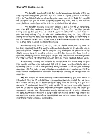 Chƣơng VII: Giao thƣ́ c mật mã
135
 Với dạng tấn công thụ động: kẻ địch chỉ đứng ngoài nghe trộm chứ không can
thiệp hay ảnh hƣởng gì đến giao thức. Mục đích của nó là cố gắng quan sát và thu lƣợm
thông tin. Tuy nhiên thông tin nghe trộm đƣợc chỉ ở dạng mã hoá, do đó kẻ địch cần phải
biết cách phân tích, giải mã thì mới dùng đƣợc (cipher only attack). Mặc dù hình thức tấn
công này không mạnh nhƣng rất khó phát hiện vì kẻ địch không gây động.
 Với dạng tấn công chủ động (active attack): kẻ địch là một thế lực trong mạng,
nắm nhiều khả năng và phƣơng tiện để có thể chủ động tấn công can thiệp, gây ảnh
hƣởng phức tạp đến giao thức. Nó có thể đóng giả với một cái tên khác can thiệp vào
giao thức bằng những thông báo kiểu mới, xoá bỏ những thông báo đang phát trên
đƣờng truyền, thay thế thông báo thật bằng thông báo giả, ngắt ngang các kênh thông tin
hay sửa chửa vào các kho thông tin trên mạng. Các khả năng khác nhau này là phụ thuộc
vào tổ chức mạng và vai trò của kẻ địch trên mạng.
Kẻ tấn công trong tấn công thụ động (Eve) chỉ cố gắng thu lƣợm thông tin từ các
bên tham gia giao thức, thông qua thu nhập các thông báo truyền tin giữa các bên để
phân tích giải mã. Trong khi đó, kẻ tấn công chủ động (Mallory) có thể gây ra các tác hại
rất phức tạp đa dạng. Kẻ tấn công có thể có mục đích đơn thuần là tóm đƣợc tin mà nó
quan tâm, nhƣng ngoài ra nó có thể gây ra các phá hoại khác nhƣ phá hoại đƣờng truyền
truy nhập vào những hệ thống thông tin mà chỉ dành cho những ngƣời có đủ thẩm quyền.
Kẻ địch trong tấn công chủ động thật sự rất nguy hiểm, đặc biệt là trong các giao
thức mà các bên khác nhau không nhất thiết phải tin nhau. Hơn nữa phải nhớ rằng kẻ
địch không phải chỉ có thể là những kẻ xa lạ bên ngoài mà nó có thể là một cá nhân hợp
pháp trong hệ thống, thậm chí ngay chính là ngƣời quản trị mạng. Ngoài ra còn có thể có
nhiều cá nhân liên kết với nhau thành một nhóm kẻ địch, làm tăng lên sự nguy hiểm cho
giao thức.
Một điều cũng có thể xảy ra là Mallory lại chính là đối tác trong giao thức. Anh ta có
thể có hành động lừa dối hoặc là không chịu tuân theo giao thức. Loại kẻ địch này đƣợc
là kẻ lừa đảo (cheater). Kẻ lừa đảo thuộc loại thụ động thì có thể làm đúng theo giao thức
nhƣng lại cố tình thu nhặt thêm thông tin từ các bên đối tác hơn là đƣợc phép theo qui
định. Kẻ lừa đảo chủ động thì phá vỡ giao thức trong một cố gắng lừa dối. Rất khó để giữ
an toàn cho một giao thức nếu nhƣ phần lớn các bên tham gia đều là những kẻ lừa đảo
chủ động, tuy nhiên đôi khi ngƣời ta cũng có các biện pháp để các bên hợp pháp có thể
dò ra đƣợc sự lừa đảo đang diễn ra. Tất nhiên các giao thức cũng cần phải đƣợc bảo vệ
để chống lại những kẻ lừa đảo loại thụ động.
 