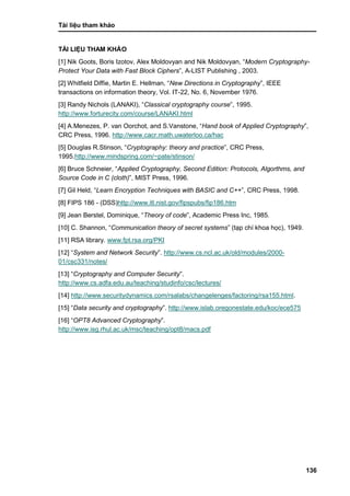 Tài liệu tham khảo
136
TÀI LIỆU THAM KHẢO
[1] Nik Goots, Boris Izotov, Alex Moldovyan and Nik Moldovyan, “Modern Cryptography-
Protect Your Data with Fast Block Ciphers”, A-LIST Publishing , 2003.
[2] Whitfield Diffie, Martin E. Hellman, “New Directions in Cryptography”, IEEE
transactions on information theory, Vol. IT-22, No. 6, November 1976.
[3] Randy Nichols (LANAKI), “Classical cryptography course”, 1995.
http://www.forturecity.com/course/LANAKI.html
[4] A.Menezes, P. van Oorchot, and S.Vanstone, “Hand book of Applied Cryptography”,
CRC Press, 1996. http://www.cacr.math.uwaterloo.ca/hac
[5] Douglas R.Stinson, “Cryptography: theory and practice”, CRC Press,
1995.http://www.mindspring.com/~pate/stinson/
[6] Bruce Schneier, “Applied Cryptography, Second Edition: Protocols, Algorthms, and
Source Code in C (cloth)”, MIST Press, 1996.
[7] Gil Held, “Learn Encryption Techniques with BASIC and C++”, CRC Press, 1998.
[8] FIPS 186 - (DSS)http://www.itl.nist.gov/fipspubs/fip186.htm
[9] Jean Berstel, Dominique, “Theory of code”, Academic Press Inc, 1985.
[10] C. Shannon, “Communication theory of secret systems” (tạp chí khoa học), 1949.
[11] RSA library. www.fpt.rsa.org/PKI
[12] “System and Network Security”. http://www.cs.ncl.ac.uk/old/modules/2000-
01/csc331/notes/
[13] “Cryptography and Computer Security”.
http://www.cs.adfa.edu.au/teaching/studinfo/csc/lectures/
[14] http://www.securitydynamics.com/rsalabs/changelenges/factoring/rsa155.html.
[15] “Data security and cryptography”. http://www.islab.oregonestate.edu/koc/ece575
[16] “OPT8 Advanced Cryptography”.
http://www.isg.rhul.ac.uk/msc/teaching/opt8/macs.pdf
 