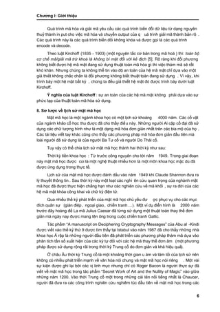 Chƣơng I: Giớ i thiệu
6
Quá trình mã hóa và giải mã yêu cầu các quá trình biến đổi dữ liệu từ dạng nguyên
thuỷ thành in put cho việc mã hóa và chuyển output của q uá trình giải mã thành bản rõ .
Các quá trình này là các quá trình biến đổi không khóa và đƣợc gọi là các quá trình
encode và decode.
Theo luật Kirchoff (1835 - 1903) (một nguyên tắ c cơ bản trong mã hoá ) thì: toàn bộ
cơ chế mã/giải mã trừ khoá là không bí mật đối với kẻ địch [5]. Rõ ràng khi đối phƣơng
không biết đƣợc hệ mã mật đang sử dụng thuật toá n mã hó a gì thì việc thá m mã sẽ rất
khó khăn. Nhƣng chúng ta không thể tin vào độ an toàn của hệ mã mật chỉ dựa vào một
giả thiết không chắc chắn là đối phƣơng không biết thuật toá n đang sử dụng . Vì vậy, khi
trình bày một hệ mật bất kỳ , chúng ta đều giả thiết hệ mật đó đƣợc trình bày dƣới luật
Kirchoff.
Ý nghĩa của luật Kirchoff : sƣ̣ an toà n của cá c hệ mã mật không phải dựa vào sự
phƣ́ c tạp của thuật toá n mã hó a sƣ̉ dụng.
8. Sơ lƣợc về li ̣ch sƣ̉ mật mã học
Mật mã học là một ngà nh khoa học có một li ̣ch sƣ̉ khoảng 4000 năm. Các cổ vật
của ngành khảo cổ học thu đƣợc đã cho thấ y điề u nà y. Nhƣ̃ng ngƣờ i Ai cập cổ đại đã sƣ̉
dụng các chữ tƣợng hình nhƣ là một dạng mã hóa đơn giản nhất trên các bia mộ của họ .
Các tài liệu viết tay khác cũng cho thấy các phƣơng pháp mã hóa đơn giản đầu tiên mà
loài ngƣời đã sử dụng là của ngƣời Ba Tƣ cổ và ngƣời Do Thái cổ.
Tuy vậy có thể chia li ̣ch sƣ̉ mật mã học thà nh hai thờ i kỳ nhƣ sau:
Thờ i kỳ tiền khoa học : Tƣ̀ trƣớ c công nguyên cho tớ i năm 1949. Trong giai đoạn
này mật mã học đƣợc coi là một nghệ thuật nhiề u hơn là một môn khoa học mặc dù đã
đƣợc ƣ́ ng dụng trong thƣ̣c tế.
Lịch sử của mật mã học đƣợc đánh dấu vào năm 1949 khi Claude Shannon đƣa ra
lý thuyết thông tin . Sau thờ i kỳ nà y một loạt cá c nghi ên cƣ́ u quan trọng của nghà nh mật
mã học đã đƣợc thực hiện chẳng hạn nhƣ các nghiên cứu về mã khối , sƣ̣ ra đờ i của cá c
hệ mã mật khó a công khai và chƣ̃ ký điện tƣ̉ .
Qua nhiề u thế kỷ phá t triển của mật mã học chủ yế u đƣ ợc phục vụ cho các mục
đích quân sƣ̣ (gián điệp , ngoại giao, chiế n tranh …). Một ví dụ điển hình là 2000 năm
trƣớ c đây hoà ng đế La mã Julius Caesar đã tƣ̀ ng sƣ̉ dụng một thuật toá n thay thế đơn
giản mà ngày nay đƣợc mang tên ông trong cuộc chiế n tranh Gallic.
Tác phẩm “A manuscript on Deciphering Cryptography Messages” của Abu al -Kindi
đƣợc viết vào thế kỷ thứ 9 đƣợc tìm thấ y tại Istabul và o năm 1987 đã cho thấ y nhƣ̃ng nhà
khoa học Ả rập là nhƣ̃ng ngƣờ i đầ u tiên đã phá t triển cá c phƣơng phá p thá m mã dƣ̣a và o
phân tích tầ n số xuấ t hiện của cá c ký tƣ̣ đố i vớ i cá c hệ mã thay thế đơn âm (một phƣơng
pháp đƣợc sử dụng rộng rãi trong thời kỳ Trung cổ do đơn giản và khá hiệu quả).
Ở châu Âu thờ i kỳ Trung cổ là một khoảng thờ i gian u á m và tăm tố i của li ̣ch sƣ̉ nên
không có nhiề u phá t triển mạnh về văn hó a nó i chung và mật mã học nó i riêng . Một vài
sự kiện đƣợc ghi lại bởi các vị linh mục nhƣng chỉ có Roger Bacon là ngƣời thực sự đã
viết về mật mã học trong tác phẩm “Secret Work of Art and the Nullity of Magic” vào giữa
những năm 1200. Vào thời Trung cổ một trong những cái tên nổi tiếng nhất là Chaucer,
ngƣờ i đã đƣa ra các công trình nghiên cứu nghiêm túc đầu tiên về mật mã học trong các
 