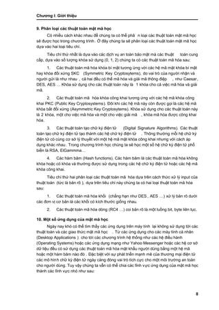 Chƣơng I: Giớ i thiệu
8
9. Phân loại cá c thuật toán mật mã học
Có nhiều cách khác nhau để chúng ta có thể phâ n loại cá c thuật toá n mật mã học
sẽ đƣợc học trong chƣơng trình. Ở đây chúng ta sẽ phân loại các thuật toán mật mã học
dƣ̣a và o hai loại tiêu chí.
Tiêu chí thƣ́ nhấ t là dƣ̣a và o cá c di ̣ch vụ an toà n bảo mật mà cá c thuật toán cung
cấ p, dƣ̣a và o số lƣợng khó a sƣ̉ dụng (0, 1, 2) chúng ta có các thuật toán mã hóa sau:
1. Các thuật toán mã hóa khóa bí mật tƣơng ứng với các hệ mã mật khóa bí mật
hay khó a đố i xƣ́ ng SKC (Symmetric Key Cryptosytems), do vai trò của ngƣờ i nhận và
ngƣờ i gƣ̉ i là nhƣ nhau , cả hai đều có thể mã hóa và giải mã thông điệp , nhƣ Caesar,
DES, AES … Khó a sƣ̉ dụng cho cá c thuật toá n nà y là 1 khóa cho cả việc mã hóa và giải
mã.
2. Các thuật toán mã hóa khóa công khai tƣơng ứng với các hệ mã khóa công
khai PKC (Public Key Cryptosystems). Đôi khi cá c hệ mã nà y cò n đƣợc gọi là cá c hệ mã
khóa bất đối xứng (Asymmetric Key Cryptosytems). Khóa sử dụng cho các thuật toán này
là 2 khóa, một cho việc mã hó a và một cho việc giải mã , khóa mã hóa đƣợc công khai
hóa.
3. Các thuật toán tạo chữ ký điện tử (Digital Signature Algorithms). Các thuật
toán tạo chữ ký điện tử tạo thành các hệ chữ ký điện tử . Thông thƣờ ng mỗi hệ chƣ̃ ký
điện tƣ̉ có cù ng cơ sở lý thuyế t vớ i một hệ mã mật khó a công khai nhƣng vớ i cá ch á p
dụng khác nhau. Trong chƣơng trình học chú ng ta sẽ học một số hệ chƣ̃ ký điện tƣ̉ phổ
biế n là RSA, ElGammma…
4. Các hàm băm (Hash functions). Các hàm băm là các thuật toán mã hóa không
khóa hoặc có khóa và thƣờng đƣợc sử dụng trong các hệ chữ ký điện tử hoặc các hệ mã
khóa công khai.
Tiêu chí thƣ́ hai phân loại cá c thuật toá n mã hóa dựa trên cách thức xử lý input của
thuật toá n (tƣ́ c là bản rõ ), dƣ̣a trên tiêu chí nà y chú ng ta có hai loại thuật toá n mã hó a
sau:
1. Các thuật toán mã hóa khối (chẳng hạn nhƣ DES , AES …) xƣ̉ lý bản rõ dƣớ i
các đơn vị cơ bản là các khối có kích thƣớc giống nhau.
2. Các thuật toán mã hóa dòng (RC4 …) coi bản rõ là một luồ ng bit, byte liên tục.
10. Một số ƣ́ ng dụng củ a mật mã học
Ngày nay khó có thể tìm thấy các ứng dụng trên máy tính lại không sƣ̉ dụng tớ i cá c
thuật toá n và cá c giao thƣ́ c mật mã học . Tƣ̀ cá c ƣ́ ng dụng cho cá c má y tính cá nhân
(Desktop Applications ) cho tớ i cá c chƣơng trình hệ thố ng nhƣ cá c hệ điều hà nh
(Operating Systems) hoặc cá c ƣ́ ng dụng mạng nhƣ Yahoo Messenger hoặc cá c hệ cơ sở
dƣ̃ liệu đều có sƣ̉ dụng cá c thuật toá n mã hó a mật khẩu ngƣờ i dù ng bằ ng một hệ mã
hoặc một hà m băm nà o đó . Đặc biệt với sự phát triển mạnh mẽ của thƣơng mại điện tử
các mô hình chƣ̃ ký điện tƣ̉ ngà y cà ng đó ng vai trò tích cƣ̣c cho một môi trƣờ ng an toà n
cho ngƣờ i dù ng. Tuy vậy chú ng ta vẫn có thể chia cá c lĩnh vực ứng dụng của mật mã học
thành các lĩnh vực nhỏ nhƣ sau:
 
