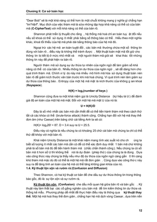 Chƣơng II: Cơ sở toán học
12
"Dear Bob" sẽ là một khả năng có thể hơn là một chuỗi không mang ý nghĩa gì chẳng hạn
"tm*h&rf". Mục đích của việc thám mã là sửa những tập hợp khả năng có thể có của bản
mã (C-CipherText) vớ i mỗi khả năng có thể của bản rõ.
Shannon phá t triển lý thuyế t cho rằ ng , hệ thố ng mã hoá chỉ an toà n tuy ệt đối nếu
nế u số khoá có thể sƣ̉ dụng ít nhất phải bằ ng số thông bá o có thể . Hiểu theo một nghĩa
khác, khoá tối thiểu của hệ mã phải dài bằng thông báo của hệ mã đó .
Ngoại trừ các hệ mã an toà n tuyệt đố i , các bản mã thƣờ ng chƣ́ a một số thông tin
đú ng vớ i bản rõ , điề u nà y là không thể trá nh đƣợc . Một thuật toá n mật mã tố t giƣ̃ cho
thông tin bị tiết lộ ở mức nhỏ nhất và một ngƣờ i thá m mã giỏi sẽ khai thá c tố t nhƣ̃ng
thông tin nà y để phá t hiện ra bản rõ.
Ngƣờ i thám mã sử dụng sự dƣ thừa tự nhiên của ngôn ngữ để làm giảm số khả
năng có thể có của bản rõ. Nhiề u thông tin dƣ thƣ̀ a của ngôn ngƣ̃ , sẽ dễ dàng hơn cho
quá trình thám mã. Chính vì lý do nà y mà nhiều mô hình mã hó a sƣ̉ dụng thuật toá n nén
bản rõ để giảm kích thƣớc văn bản trƣớc khi mã hoá chúng. Vì quá trình nén làm giảm sự
dƣ thƣ̀ a của thông bá o . Entropy của một hệ mã mật là kích thƣớc của không g ian khoá
(Keyspace).
H(K) = log2(number of keys )
Shannon cũng đƣa ra một khá i niệm gọi là Unicity Distance (ký hiệu là U ) để đánh
giá độ an toàn của một hệ mã mật. Đối với một hệ mã mật U của nó là:
U = H(K)/D
Đây là số nhỏ nhấ t cá c bản mã cầ n thiế t để có thể tiế n hà nh thá m mã theo cá ch thƣ̉
tấ t cả cá c khó a có thể (brute-force attack) thành công. Chẳng hạn đố i vớ i hệ mã thay thế
đơn âm (nhƣ Caesar) trên bảng chƣ̃ cá i tiế ng Anh ta sẽ có:
H(K)= log226! = 87. D = 3.4 suy ra U = 25.5.
Điều nà y có nghĩa là nếu chú ng ta có khoảng 25 chƣ̃ cá i bản mã chú ng ta chỉ có thể
thƣ̉ để khớ p vớ i một bản rõ.
Khái niệm Unicity Distance là một khái niệm mang tính xác suất nó cho ch úng ta
biế t số lƣợng ít nhấ t cá c bản mã cầ n có để có thể xá c đi ̣nh duy nhấ t 1 bản mã chứ không
phải là số bản mã đủ để tiến hành thám mã (chắ c chắn thà nh công). Nế u chú ng ta có số
bản mã ít hơn số U thì không thể nói là dự đoán (phép thử) của chúng ta là đúng . Dƣ̣a
vào công thức này chúng ta thấy nếu nhƣ độ dƣ thừa của ngôn ngữ càng gần 0 thì càng
khó thám mã mặc dù đó có thể là một hệ mã rất đơn giản . Cũng dựa vào công thứ c nà y
suy ra để tăng tính an toà n của hệ mã có thể tăng không gian khó a của nó .
1.4. Kỹ thuật lộn xộn và rƣờ m rà (Confusion and Diffusion)
Theo Shannon, có hai kỹ thuật cơ bản để che dấu sự dƣ thừa thông tin trong thông
báo gốc, đó là : sƣ̣ lộn xộn và sƣ̣ rƣờ m rà.
Kỹ thuật lộn xộn (Confusion): che dấ u mố i quan hệ giƣ̃a bản rõ và bản gố c . Kỹ
thuật nà y là m thấ t bại các cố gắng nghiên cƣ́ u bản mã để tìm kiếm thông tin dƣ thừa và
thố ng kê mẫu. Phƣơng phá p dễ nhấ t để thƣ̣c hiện điề u nà y là thông qua kỹ thuật thay
thế . Một hệ mã hoá thay thế đơn giản , chẳng hạn hệ mã di ̣ch vò ng Caesar , dƣ̣a trên nền
 