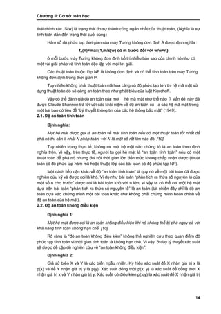 Chƣơng II: Cơ sở toán học
14
thái chính xác. S(w) là trạng thái đo sự thành công ngắn nhất của thuật toán, (Nghĩa là sự
tính toán dẫn đến trạng thái cuối cùng)
Hàm số độ phức tạp thời gian của máy Turing không đơn định A đƣợc đi ̣nh nghĩa :
fA(n)=max{1,m/s(w) có m bƣớc đối với w/w=n}
ở mỗi bƣớc máy Turing không đơn định bố trí nhiều bản sao của chính nó nhƣ có
một và i giải phá p và tính toá n độc lập vớ i mọi lờ i giải.
Các thuật toán thuộc lớ p NP là không đơn đi ̣nh và có thể tính toá n trên má y Turing
không đơn đi ̣nh trong thờ i gian P.
Tuy nhiên không phải thuật toá n mã hó a cà ng có độ phƣ́ c tạp lớ n thì hệ mã mật sƣ̉
dụng thuật toán đó sẽ càng an toà n theo nhƣ phát biểu của luật Kierchoff.
Vậy có thể đá nh giá độ an toà n của một hệ mã mật nhƣ thế nà o ? Vấ n đề này đã
đƣợc Claude Shannon trả lờ i vớ i cá c khá i niệm về độ an toà n củ a cá c hệ mã mật trong
một bài báo có tiêu đề “Lý thuyết thông tin của các hệ thống bảo mật” (1949).
2.1. Độ an toàn tính toán
Định nghĩa:
Một hệ mật được gọi là an toàn về mặt tính toán nếu có một thuật toán tốt nhất để
phá nó thì cần ít nhất N phép toán, với N là một số rất lớn nào đó. [10]
Tuy nhiên trong thực tế, không có một hệ mật nào chứng tỏ là an toàn theo định
nghĩa trên. Vì vậy, trên thực tế, ngƣời ta gọi hệ mật là “an toàn tính toán” nếu có một
thuật toán để phá nó nhƣng đòi hỏi thời gian lớn đến mức không chấp nhận đƣợc (thuật
toán có độ phƣ́ c tạp hà m mũ hoặc thuộc lớ p cá c bà i toá n có độ phƣ́ c tạp NP).
Một cách tiếp cận khác về độ “an toàn tính toán” là quy nó về một bài toán đã đƣợc
nghiên cứu kỹ và đƣợc coi là khó. Ví dụ nhƣ bài toán “phân tích ra thừa số nguyên tố của
một số n cho trƣớc” đƣợc coi là bài toán khó với n lớn, vì vậy ta có thể coi một hệ mật
dựa trên bài toán “phân tích ra thừa số nguyên tố” là an toàn (tất nhiên đây chỉ là độ an
toàn dựa vào chứng minh một bài toán khác chứ không phải chứng minh hoàn chỉnh về
độ an toàn của hệ mật).
2.2. Độ an toàn không điều kiện
Định nghĩa 1:
Một hệ mật được coi là an toàn không điều kiện khi nó không thể bị phá ngay cả với
khả năng tính toán không hạn chế. [10]
Rõ ràng là “độ an toàn không điều kiện” không thể nghiên cứu theo quan điểm độ
phức tạp tính toán vì thời gian tính toán là không hạn chế. Vì vậy, ở đây lý thuyết xác suất
sẽ đƣợc đề cập để nghiên cứu về “an toàn không điều kiện”.
Định nghĩa 2:
Giả sử biến X và Y là các biến ngẫu nhiên. Ký hiệu xác suất để X nhận giá trị x là
p(x) và để Y nhận giá trị y là p(y). Xác suất đồng thời p(x, y) là xác suất để đồng thời X
nhận giá trị x và Y nhận giá trị y. Xác suất có điều kiện p(x/y) là xác suất để X nhận giá trị
 