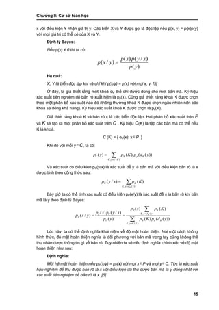 Chƣơng II: Cơ sở toán học
15
x với điều kiện Y nhận giá trị y. Các biến X và Y đƣợc gọi là độc lập nếu p(x, y) = p(x)p(y)
với mọi giá trị có thể có của X và Y.
Định lý Bayes:
Nếu p(y) ≠ 0 thì ta có:
( ) ( / )
( / )
( )
p x p y x
p x y
p y

Hệ quả:
X, Y là biến độc lập khi và chỉ khi p(x/y) = p(x) với mọi x, y. [5]
Ở đây, ta giả thiết rằng một khoá cụ thể chỉ đƣợc dùng cho một bản mã. Ký hiệu
xác suất tiên nghiệm để bản rõ xuất hiện là pp(x). Cũng giả thiết rằng khoá K đƣợc chọn
theo một phân bố xác suất nào đó (thông thƣờng khoá K đƣợc chọn ngẫu nhiên nên các
khoá sẽ đồng khả năng). Ký hiệu xác suất khoá K đƣợc chọn là pk(K).
Giả thiết rằng khoá K và bản rõ x là các biến độc lập. Hai phân bố xác suất trên P
và K sẽ tạo ra một phân bố xác suất trên C . Ký hiệu C(K) là tập các bản mã có thể nếu
K là khoá.
C (K) = { eK(x): xP }
Khi đó với mỗi yC, ta có:
C
, ( )
( ) ( ). ( ( ))K p K
K y C K
p y p K p d y

 
Và xác suất có điều kiện pC(y/x) là xác suất để y là bản mã với điều kiện bản rõ là x
đƣợc tính theo công thức sau:


)(,
)()/(
ydxK
KC
K
Kpxyp
Bây giờ ta có thể tính xác suất có điều kiện pP(x/y) là xác suất để x là bản rõ khi bản
mã là y theo định lý Bayes:
, ( )C
, ( )
( ) ( )
( ) ( / )
( / )
( ) ( ) ( ( ))
K
P K
K x d yP
P
C K P K
K y C K
p x p K
p x p y x
p x y
p y p K p d y


 


Lúc này, ta có thể định nghĩa khái niệm về độ mật hoàn thiện. Nói một cách không
hình thức, độ mật hoàn thiện nghĩa là đối phƣơng với bản mã trong tay cũng không thể
thu nhận đƣợc thông tin gì về bản rõ. Tuy nhiên ta sẽ nêu định nghĩa chính xác về độ mật
hoàn thiện nhƣ sau:
Định nghĩa:
Một hệ mật hoàn thiện nếu pP(x/y) = pP(x) với mọi xP và mọi yC. Tức là xác suất
hậu nghiệm để thu được bản rõ là x với điều kiện đã thu được bản mã là y đồng nhất với
xác suất tiên nghiệm để bản rõ là x. [5]
 