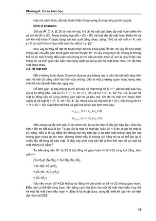 Chƣơng II: Cơ sở toán học
16
Hay nói cách khác, độ mật hoàn thiện cũng tƣơng đƣơng với pC(y/x)= pC(y)).
Định lý Shannon:
Giả sử (P, C, K, E, D) là một hệ mật, khi đó hệ mật đạt được độ mật hoàn thiện khi
và chỉ khi |K| ≥ |C|. Trong trường hợp |K| = |C| = |P|, hệ mật đạt độ mật hoàn thiện khi và
chỉ khi mỗi khoá K được dùng với xác suất bằng nhau, bằng 1/|K| và với mỗi xP, mỗi
yC có một khoá K duy nhất sao cho eK(x) = y. [5]
Nhƣ vậy ta thấy để đạt độ hoàn thiện đòi hỏi khoá phải rất dài, do vậy rất khó khăn
trong việc chuyển giao khoá giữa hai bên truyền tin. Vì vậy trong thực tế, chúng ta không
thể có an toàn không điều kiện mà chúng ta chỉ cần an toàn thực tế, tức là phụ thuộc vào
thông tin và thời gian cần bảo mật bằng cách sử dụng các hệ mật khác nhau với độ bảo
mật khác nhau.
3.3. Hệ mật tích
Một ý tƣởng khác đƣợc Shannon đƣa ra là ý tƣởng tạo ra các hệ mật mới dựa trên
các hệ mật cũ bằng cách tạo tích của chúng. Đây là một ý tƣởng quan trọng trong việc
thiết kế các hệ mật hiện đại ngày nay.
Để đơn giản, ở đây chúng ta chỉ xét các hệ mật trong đó C = P, các hệ mật loại này
gọi là tự đồng cấu. Giả sử S1 = (P, C, K1, E1, D1) và S2 = (P, C, K2, E2, D2) là các hệ
mật tự đồng cấu có cùng không gian bản rõ và bản mã. Khi đó hệ mật tích đƣợc định
nghĩa là hệ mật S = (P, C, K1K2 ,E ,D). Khoá của hệ mật tích K = (K1, K2) trong đó K1
 K1, K2  K2. Các hàm mã hoá và giải mã đƣợc xác định nhƣ sau:
))(()( 1221 ),( xeexe KKKK 
))(()( 2121 ),( xedxd KKKK 
Nếu chúng ta lấy tích của S với chính nó, ta có hệ mật (S×S) (ký hiệu S2). Nếu lấy
tích n lần thì kết quả là Sn. Ta gọi Sn là một hệ mật lặp. Nếu S2 = S thì ta gọi hệ mật là
luỹ đẳng. Nếu S là luỹ đẳng thì không nên lấy tích lặp vì độ bảo mật không tăng lên mà
không gian khoá lại lớn hơn. Đƣơng nhiên nếu S không luỹ đẳng thì ta có thể lặp lại S
nhiều lần để tăng độ bảo mật. Ở đây nảy sinh một vấn đề là làm thế nào để có một hệ
mật không luỹ đẳng?
Ta biết rằng nếu S1 và S2 là luỹ đẳng và giao hoán thì S1×S2 cũng luỹ đẳng, đơn
giản vì:
(S1×S2)×(S1×S2) = S1×(S2×S1)×S2
= S1×(S1×S2)×S2
= (S1×S1)×(S2×S2)
= (S1×S2)
Vậy nếu muốn (S1×S2) không luỹ đẳng thì cần phải có S1 và S2 không giao hoán.
Điều này có thể dễ dàng thực hiện bằng cách lấy tích của một hệ mật theo kiểu thay thế
và một hệ mật theo kiểu hoán vị. Đây là kỹ thuật đƣợc dùng để thiết kế các hệ mã hiện
đại nhƣ mã DES.
 