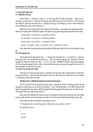 Chƣơng II: Cơ sở toán học
17
3. Lý thuyết toán học
3.1. Modulo số học
Về cơ bản a  b(mod n) nế u a = b+kn trong đó k là một số nguyên . Nế u a và b
dƣơng và a nhỏ hơn n, chúng ta có thể gọi a là phầ n dƣ của b khi chia cho n. Nói chung a
và b đều là phầ n dƣ khi chia cho n . Ngƣờ i ta cò n gọ b là thặng dƣ của a theo modulo n,
và a là đồng dƣ của b theo modulo n.
Modulo số học cũng giố ng nhƣ số học bình thƣờ ng , bao gồ m cá c phé p giao hoá n ,
kết hợp và phân phố i. Mặt khá c giảm mỗi giá tri ̣trung gian trong suố t quá trình tính toá n.
(a+b) mod n = ((a mod n) + (b mod n)) mod n
(a- b) mod n = ((a mod n) - (b mod n)) mod n
(ab) mod n = ((a mod n)  (b mod n)) mod n
(a(b + c)) mod n = (((a  b) mod n) + ((a  c) mod n)) mod n
Các phép tính trong các hệ mã mật hầ u hế t đều thƣ̣c hiện đố i vớ i một modulo N nà o
đó .
3.2. Số nguyên tố
Số nguyên tố là một số lớ n hơn 1, nhƣng chỉ chia hế t cho 1 và chính nó , ngoài ra
không cò n số nào nó có thể chia hết nữa . Số 2 là một số nguyên tố đầ u tiên và là số
nguyên tố chẵn duy nhấ t . Do vậy 7, 17, 53, 73, 2521, 2365347734339 cũng là số nguyên
tố . Số lƣợng số nguyên tố là vô tận. Hệ mật mã thƣờ ng sƣ̉ dụng số nguyên tố lớ n cỡ 512
bits và thậm chí lớ n hơn nhƣ vậy.
3.3. Ƣớc số chung lớn nhất
Hai số a và n đƣợc gọi là hai số nguyên tố cùng nhau nếu chúng không có thừa số
chung nà o khá c 1, hay nó i một cá ch khá c, nế u ƣớ c số chung lớ n nhấ t của a và n là bằng
1. Chúng ta có thể viết nhƣ sau :
GCD(a,n)=1, (GCD-Greatest Common Divisor)
Số 15 và 28 là hai số nguyên tố cù ng nhau, nhƣng 15 và 27 thì không phải là hai số
nguyên tố cùng nhau do có ƣớ c số chung là 1 và 3, dễ dà ng thấ y 13 và 500 cũng là một
cặp số nguyên tố cùng nhau. Một số nguyên tố sẽ là nguyên tố cù ng nhau vớ i tấ t cả cá c
số nguyên khá c trƣ̀ cá c bội số của nó.
Một cá ch dễ nhấ t để tính toá n ra ƣớ c số chung lớ n nhấ t của hai số là nhờ và o thuật
toán Euclid. Knuth mô tả thuật toá n và một và i mô hình của thuật toá n đã đƣợc sƣ̉ a đổi.
Dƣớ i đây là đoạn mã nguồ n trong ngôn ngƣ̃ C:
/* Thuật toá n tìm ƣớ c số chung lớ n nhấ t của x và y, giả sử x,y>0 */
int gcd(int x, int y)
{
int g;
if(x<0)
 