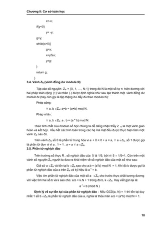 Chƣơng II: Cơ sở toán học
18
x=-x;
if(y<0)
y= -y;
g=y;
while(x>0){
g=x;
x=y%x;
y=g;
}
return g;
}
3.4. Vành ZN (vành đồng dƣ module N)
Tập cá c số nguyên ZN = {0, 1, …, N-1} trong đó N là một số tƣ̣ n hiên dƣơng vớ i
hai phé p toá n cộng (+) và nhân (.) đƣợc đi ̣nh nghĩa nhƣ sau tạo thà nh một vành đồng dƣ
modulo N (hay cò n gọi là tập thặng dƣ đầ y đủ theo modulo N):
Phép cộng:
 a, b ZN: a+b = (a+b) mod N.
Phép nhân:
 a, b ZN: a . b = (a * b) mod N.
Theo tính chấ t của modulo số học chú ng ta dễ dà ng nhận thấ y Z N là một vành giao
hoán và kết hợp. Hầ u hế t cá c tính toá n trong cá c hệ mã mật đều đƣợc thƣ̣c hiện trên một
vành ZN nào đó.
Trên và nh ZN số 0 là phần tử trung hòa vì a + 0 = 0 + a = a,  a ZN, số 1 đƣợc gọi
là phần tử đơn vị vì a . 1 = 1 . a = a  a ZN.
3.5. Phầ n tƣ̉ nghi ̣ch đả o
Trên trƣờ ng số thƣ̣c R , số nghi ̣ch đảo của 5 là 1/5, bở i vì 5  1/5=1. Còn trên một
vành số nguyên ZN ngƣờ i ta đƣa ra khá i niệm về số nghi ̣ch đảo của một số nhƣ sau:
Giả sử a ZN và tồn tại b ZN sao cho a.b = (a*b) mod N = 1. Khi đó b đƣợc gọi là
phầ n tƣ̉ nghi ̣ch đảo của a trên ZN và ký hiệu là a-1
= b.
Việc tìm phần tử nghịch đảo của một số a ZN cho trƣớ c thƣ̣c chấ t tƣơng đƣơng
vớ i việc tìm hai số b và k sao cho: a.b = k.N + 1 trong đó b, k ZN. Hay viế t gọn lại là :
a-1
 b (mod N )
Đi ̣nh lý về sƣ̣ tồ n tại củ a phầ n tƣ̉ nghi ̣ch đả o : Nế u GCD(a, N) = 1 thì tồn tại duy
nhấ t 1 số b ZN là phần tử nghịch đảo của a, nghĩa là thỏa mãn a.b = (a*b) mod N = 1.
 